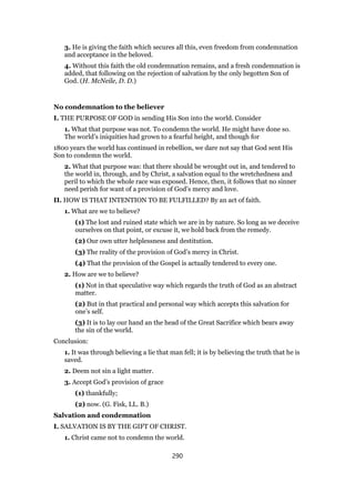 3. He is giving the faith which secures all this, even freedom from condemnation
and acceptance in the beloved.
4. Without this faith the old condemnation remains, and a fresh condemnation is
added, that following on the rejection of salvation by the only begotten Son of
God. (H. McNeile, D. D.)
No condemnation to the believer
I. THE PURPOSE OF GOD in sending His Son into the world. Consider
1. What that purpose was not. To condemn the world. He might have done so.
The world’s iniquities had grown to a fearful height, and though for
1800 years the world has continued in rebellion, we dare not say that God sent His
Son to condemn the world.
2. What that purpose was: that there should be wrought out in, and tendered to
the world in, through, and by Christ, a salvation equal to the wretchedness and
peril to which the whole race was exposed. Hence, then, it follows that no sinner
need perish for want of a provision of God’s mercy and love.
II. HOW IS THAT INTENTION TO BE FULFILLED? By an act of faith.
1. What are we to believe?
(1) The lost and ruined state which we are in by nature. So long as we deceive
ourselves on that point, or excuse it, we hold back from the remedy.
(2) Our own utter helplessness and destitution.
(3) The reality of the provision of God’s mercy in Christ.
(4) That the provision of the Gospel is actually tendered to every one.
2. How are we to believe?
(1) Not in that speculative way which regards the truth of God as an abstract
matter.
(2) But in that practical and personal way which accepts this salvation for
one’s self.
(3) It is to lay our hand an the head of the Great Sacrifice which bears away
the sin of the world.
Conclusion:
1. It was through believing a lie that man fell; it is by believing the truth that he is
saved.
2. Deem not sin a light matter.
3. Accept God’s provision of grace
(1) thankfully;
(2) now. (G. Fisk, LL. B.)
Salvation and condemnation
I. SALVATION IS BY THE GIFT OF CHRIST.
1. Christ came not to condemn the world.
290
 