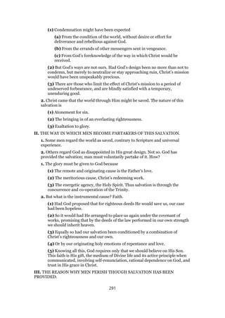 (1) Condemnation might have been expected
(a) From the condition of the world, without desire or effort for
deliverance and rebellious against God.
(b) From the errands of other messengers sent in vengeance.
(c) From God’s foreknowledge of the way in which Christ would be
received.
(2) But God’s ways are not ours. Had God’s design been no more than not to
condemn, but merely to neutralize or stay approaching ruin, Christ’s mission
would have been unspeakably precious.
(3) There are those who limit the effect of Christ’s mission to a period of
undeserved forbearance, and are blindly satisfied with a temporary,
unenduring good.
2. Christ came that the world through Him might be saved. The nature of this
salvation is
(1) Atonement for sin.
(2) The bringing in of an everlasting righteousness.
(3) Exaltation to glory.
II. THE WAY IN WHICH MEN BECOME PARTAKERS OF THIS SALVATION.
1. Some men regard the world as saved, contrary to Scripture and universal
experience.
2. Others regard God as disappointed in His great design. Not so. God has
provided the salvation; man must voluntarily partake of it. How?
1. The glory must be given to God because
(1) The remote and originating cause is the Father’s love.
(2) The meritorious cause, Christ’s redeeming work.
(3) The energetic agency, the Holy Spirit. Thus salvation is through the
concurrence and co-operation of the Trinity.
2. But what is the instrumental cause? Faith.
(1) Had God proposed that for righteous deeds He would save us, our case
had been hopeless.
(2) So it would had He arranged to place us again under the covenant of
works, promising that by the deeds of the law performed in our own strength
we should inherit heaven.
(3) Equally so had our salvation been conditioned by a combination of
Christ’s righteousness and our own.
(4) Or by our originating holy emotions of repentance and love.
(5) Knowing all this, God requires only that we should believe on His Son.
This faith is His gift, the medium of Divine life and its active principle when
communicated, involving self-renunciation, rational dependence on God, and
trust in His grace in Christ.
III. THE REASON WHY MEN PERISH THOUGH SALVATION HAS BEEN
PROVIDED.
291
 