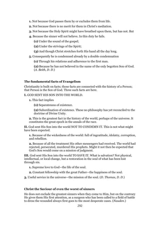 1. Not because God passes them by or excludes them from life.
2. Not because there is no merit for them in Christ’s mediation.
3. Not because the Holy Spirit might have breathed upon them, but has not. But
4. Because the sinner will not believe. In this duty he fails.
(1) Under the sound of the gospel;
(2) Under the strivings of the Spirit;
(3) And though Christ stretches forth His hand all the day long.
5. Consequently he is condemned already by a double condemnation
(1) Through his relations and adherence to the first man.
(2) Because he has not believed in the name of the only begotten Son of God.
(A. Beith, D. D.)
The fundamental facts of Evangelism
Christianity is built on facts; those facts are connected with the history of a Person;
that Person is the Son of God. Three such facts are here.
I. GOD SENT HIS SON INTO THE WORLD.
1. This fact implies
(1) Separateness of existence.
(2) Subordination of existence. These no philosophy has yet reconciled to the
doctrine of Divine Unity.
2. This is the greatest fact in the history of the world, perhaps of the universe. It
constitutes the great epoch in the annals of the race.
II. God sent His Son into the world NOT TO CONDEMN IT. This is not what might
have been expected.
1. Because of the wickedness of the world: full of ingratitude, idolatry, corruption,
and rebellion.
2. Because of all the treatment His other messengers had received. The world had
rejected, persecuted, murdered His prophets. Might it not then be expected that
God’s Son would come on a mission of judgment.
III. God sent His Son into the world TO SAVE IT. What is salvation? Not physical,
intellectual, or local change, but a restoration in the soul of what has been lost
through sin.
1. Supreme love to God—the life of the soul.
2. Constant fellowship with the great Father—the happiness of the soul.
3. Useful service in the universe—the mission of the soul. (D. Thomas, D. D.)
Christ the Saviour of even the worst of sinners
He does not exclude the greatest sinners when they come to Him, but on the contrary
He gives them His first attention, as a surgeon who has been called to a field of battle
to dress the wounded always first goes to the most desperate cases. (Nauden.)
292
 