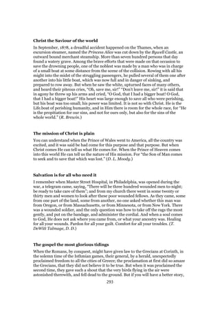 Christ the Saviour of the world
In September, 1878, a dreadful accident happened on the Thames, when an
excursion steamer, named the Princess Alice was cut down by the Bywell Castle, an
outward bound merchant steamship. More than seven hundred persons that day
found a watery grave. Among the brave efforts that were made on that occasion to
save the drowning people, one of the noblest was made by a man who was in charge
of a small boat at some distance from the scene of the collision. Rowing with all his
might into the midst of the struggling passengers, he pulled several of them one after
another into his little boat, which was now full and in danger of sinking, and
prepared to row away. But when he saw the white, upturned faces of many others,
and heard their piteous cries, “Oh, save me, sir!” “Don’t leave me, sir!” it is said that
in agony he threw up his arms and cried, “O God, that I had a bigger boat! O God,
that I had a bigger boat!” His heart was large enough to save all who were perishing,
but his boat was too small; his power was limited. It is not so with Christ. He is the
Life.boat of perishing humanity, and in Him there is room for the whole race, for “He
is the propitiation for our sins, and not for ours only, but also for the sins of the
whole world.” (R. Brewin.)
The mission of Christ is plain
You can understand when the Prince of Wales went to America, all the country was
excited, and it was said be had come for this purpose and that purpose. But when
Christ comes He can tell us what He comes for. When the Prince of Heaven comes
into this world He can tell us the nature of His mission. For “the Son of Man comes
to seek and to save that which was lost.” (D. L. Moody.)
Salvation is for all who need it
I remember when Master Street Hospital, in Philadelphia, was opened during the
war, a telegram came, saying, “There will be three hundred wounded men to-night;
be ready to take care of them”; and from my church there went in some twenty or
thirty men and women to look after these poor wounded fellows. As they came, some
from one part of the land, some from another, no one asked whether this man was
from Oregon, or from Massachusetts, or from Minnesota, or from New York. There
was a wounded soldier, and the only question was how to take off the rags the most
gently, and put on the bandage, and administer the cordial. And when a soul comes
to God, He does not ask where you came from, or what your ancestry was. Healing
for all your wounds. Pardon for all your guilt. Comfort for all your troubles. (T.
DeWitt Talmage, D. D.)
The gospel the most glorious tidings
When the Romans, by conquest, might have given law to the Grecians at Corinth, in
the solemn time of the Isthmian games, their general, by a herald, unexpectedly
proclaimed freedom to all the cities of Greece; the proclamation at first did so amaze
the Grecians, that they did not believe it to be true. But when it was proclaimed the
second time, they gave such a shout that the very birds flying in the air were
astonished therewith, and fell dead to the ground. But if you will have a better story,
293
 