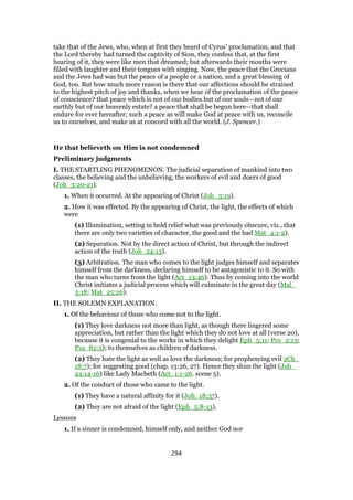take that of the Jews, who, when at first they heard of Cyrus’ proclamation, and that
the Lord thereby had turned the captivity of Sion, they confess that, at the first
hearing of it, they were like men that dreamed; but afterwards their mouths were
filled with laughter and their tongues with singing. Now, the peace that the Grecians
and the Jews had was but the peace of a people or a nation, and a great blessing of
God, too. But how much more reason is there that our affections should be strained
to the highest pitch of joy and thanks, when we hear of the proclamation of the peace
of conscience? that peace which is not of our bodies but of our souls—not of our
earthly but of our heavenly estate? a peace that shall be begun here—that shall
endure for ever hereafter; such a peace as will make God at peace with us, reconcile
us to ourselves, and make us at concord with all the world. (J. Spencer.)
He that believeth on Him is not condemned
Preliminary judgments
I. THE STARTLING PHENOMENON. The judicial separation of mankind into two
classes, the believing and the unbelieving, the workers of evil and doers of good
(Joh_3:20-21).
1. When it occurred. At the appearing of Christ (Joh_3:19).
2. How it was effected. By the appearing of Christ, the light, the effects of which
were
(1) Illumination, setting in bold relief what was previously obscure, viz., that
there are only two varieties of character, the good and the bad Mat_4:1-2).
(2) Separation. Not by the direct action of Christ, but through the indirect
action of the truth (Job_24:13).
(3) Arbitration. The man who comes to the light judges himself and separates
himself from the darkness, declaring himself to be antagonistic to it. So with
the man who turns from the light (Act_13:46). Thus by coming into the world
Christ initiates a judicial process which will culminate in the great day (Mal_
3:18; Mat_25:26).
II. THE SOLEMN EXPLANATION.
1. Of the behaviour of those who come not to the light.
(1) They love darkness not more than light, as though there lingered some
appreciation, but rather than the light which they do not love at all (verse 20),
because it is congenial to the works in which they delight Eph_5:11; Pro_2:13;
Psa_82:5); to themselves as children of darkness.
(2) They hate the light as well as love the darkness; for prophesying evil 2Ch_
18:7); for suggesting good (chap. 13:26, 27). Hence they shun the light (Job_
24:14-16) like Lady Macbeth (Act_1:1-26. scene 5).
2. Of the conduct of those who came to the light.
(1) They have a natural affinity for it (Joh_18:37).
(2) They are not afraid of the light (Eph_5:8-13).
Lessons
1. If a sinner is condemned, himself only, and neither God nor
294
 