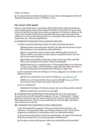 Christ, is to blame.
2. If a sinner refuses to believe the gospel, he must share in the judgment which will
ultimately fall upon the world. (T. Whitelaw, D. D.)
The essence of the gospel
When our Lord shall come a second time, before Him shall be gathered all nations,
and He shall separate them as the shepherd divideth the sheep from the goats. That
will not be the first time that He has acted as a separator. It is always so whenever He
comes. Now He finds out His chosen and calls them apart, and on the other hand
unbelievers are discovered. Between the two is a deep gulf. Other distinctions, riches
and poverty, etc., sink into insignificance.
I. CONSIDER TO WHICH OF THE CLASSES WE BELONG.
1. What is meant by believing in Christ, for such is the preposition here.
(1) Some believe concerning Him that He is the Messiah, the Saviour of men.
But orthodoxy is not synonymous with justification.
(2) It is a step further when we believe Him. Believing Him to be God’s
Christ, it follows as a matter of course that we accept His word as true; but
this is not a state of salvation.
(3) Another form of faith is believing on Him, to lean upon Him, and take
Him as the foundation of our hope. A form of saving faith.
(4) But believing in is something more. If I thoroughly believe in an advocate,
I trust my case to him, and thus believe on him; but I also follow his rules to
the letter, being fully convinced that they will lead to a right issue.
2. The connection of the text will help us to form a judgment as to whether we are
believers in Jesus.
(1) Have you realized by a true exercise of faith Joh_3:13; Joh 15:1-27?
(2) Do you, as having trusted in Jesus, come to the light (Joh_3:21)? Is it
your desire to know God’s truth, God’s will, God’s law?
3. Are we unbelievers?
(1) Instead of looking to the brazen serpent, are you seeking another remedy?
(2) Do you shut your eyes to the one only light?
II. CONSIDER THE CONDITION OF THE BELIEVER. He is not condemned,
because he does not offer himself for judgment. He says, “I plead guilty.” Having
done this, the believer sees the sentence laid upon the surety in whom he believes.
This brings him peace. Then no more condemned, he seeks the light, and desires
more and more to work in it.
III. CONSIDER THE CONDITION OF THE UNBELIEVER.
1. He offers himself for judgment. He has not believed in the Saviour, and
confesses, “I do not require Him. I am willing to stand my trial.” If you ask for
judgment you shall have it. God declares you to be condemned already.
2. He gives personal evidence to his own condemnation. He rejects the testimony
of God concerning Christ. Is not that enough to condemn him?
3. He rejects a most exalted person. When men rejected Moses they perished
295
 