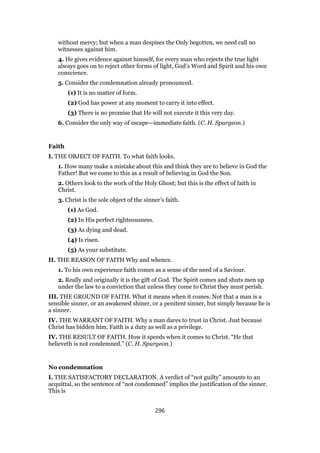 without mercy; but when a man despises the Only begotten, we need call no
witnesses against him.
4. He gives evidence against himself, for every man who rejects the true light
always goes on to reject other forms of light, God’s Word and Spirit and his own
conscience.
5. Consider the condemnation already pronounced.
(1) It is no matter of form.
(2) God has power at any moment to carry it into effect.
(3) There is no promise that He will not execute it this very day.
6. Consider the only way of escape—immediate faith. (C. H. Spurgeon.)
Faith
I. THE OBJECT OF FAITH. To what faith looks.
1. How many make a mistake about this and think they are to believe in God the
Father! But we come to this as a result of believing in God the Son.
2. Others look to the work of the Holy Ghost; but this is the effect of faith in
Christ.
3. Christ is the sole object of the sinner’s faith.
(1) As God.
(2) In His perfect righteousness.
(3) As dying and dead.
(4) Is risen.
(5) As your substitute.
II. THE REASON OF FAITH Why and whence.
1. To his own experience faith comes as a sense of the need of a Saviour.
2. Really and originally it is the gift of God. The Spirit comes and shuts men up
under the law to a conviction that unless they come to Christ they must perish.
III. THE GROUND OF FAITH. What it means when it comes. Not that a man is a
sensible sinner, or an awakened shiner, or a penitent sinner, but simply because lie is
a sinner.
IV. THE WARRANT OF FAITH. Why a man dares to trust in Christ. Just because
Christ has bidden him. Faith is a duty as well as a privilege.
IV. THE RESULT OF FAITH. How it speeds when it comes to Christ. “He that
believeth is not condemned.” (C. H. Spurgeon.)
No condemnation
I. THE SATISFACTORY DECLARATION. A verdict of “not guilty” amounts to an
acquittal, so the sentence of “not condemned” implies the justification of the sinner.
This is
296
 