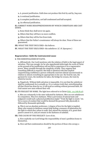 1. A. present justification. Faith does not produce this fruit by and by, bug now.
2. A continual justification.
3. A complete justification, not half condemned and half accepted.
4. An effectual justification.
II. CORRECT SOME MISAPPRENENSIONS BY WHICH CHRISTIANS ARE CAST
DOWN.
1. Some think they shall never sin again.
2. Others that they will have no more conflicts.
3. Others that they will be free from trials.
4. Others that the Father’s countenance will always be clear. None of these are
guaranteed.
III. WHAT THE TEXT INCLUDES—the believer.
IV. WHAT THE TEXT EXCLUDES—the unbeliever. (C. H. Spurgeon.)
Regeneration—faith the instrumental cause
I. THE ESSENTIALNESS OF FAITH.
1. Affirmatively. Our Lord mentions only the relation of faith to the legal aspect of
salvation. This was enough, for he who apprehends believingly the work of Christ
as the ground of his justification will not fail to experience it as a regenerative
power. Many stumble through the simplicity of faith. They suppose that
something difficult is required. But faith is identical with that implicit
unquestioning confidence a person ordinarily exercises almost unconsciously in
relation to almost everything he appropriates to his use: the food he eats, the
garment he wears, the medicine he takes, the bridge he crosses, the train by
which he travels.
2. Negatively. Without faith salvation is impossible. It is not that the unbeliever
shall be condemned, he is actually so. It is a solemn truth that, notwithstanding
all that Christ has done for us, it will avail us nothing without personal faith, for
God cannot save men without their will.
II. ITS NEGLECT BY SOME. The light here referred to is Christ (Joh_1:9; Joh 8:12).
1. Men are voluntarily in the state indicated by darkness. Men are not unbelievers
by compulsion. They love darkness. What a perversion of natural taste and
judgment would such a physical predilection imply! “Truly the light is sweet,” etc.
Yet a course of conduct that would be deemed the grossest folly physically is
followed by thousands spiritually.
2. This is not an absolute preference. A degree of love for the light is implied.
Many who remain in darkness cannot help feeling a measure of admiration for
the light in which they refuse to walk: they attend the ministry of it, grant their
passive assent to it, and yet remain in the darkness of unbelief.
III. THE CAUSE OF THE NEGLECT: Love of sin.
1. How explicitly our Lord brings the responsibility of men’s perdition home to
themselves.
2. How sad that condemnation should be the portion of those who occupy a
297
 