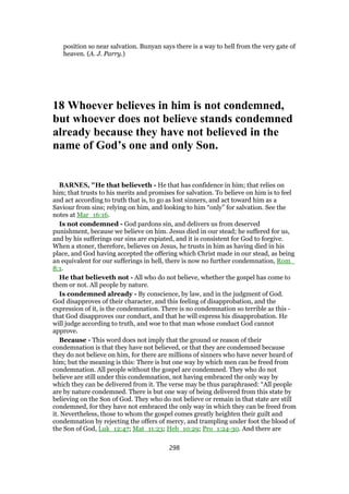 position so near salvation. Bunyan says there is a way to hell from the very gate of
heaven. (A. J. Parry.)
18 Whoever believes in him is not condemned,
but whoever does not believe stands condemned
already because they have not believed in the
name of God’s one and only Son.
BARNES, "He that believeth - He that has confidence in him; that relies on
him; that trusts to his merits and promises for salvation. To believe on him is to feel
and act according to truth that is, to go as lost sinners, and act toward him as a
Saviour from sins; relying on him, and looking to him “only” for salvation. See the
notes at Mar_16:16.
Is not condemned - God pardons sin, and delivers us from deserved
punishment, because we believe on him. Jesus died in our stead; he suffered for us,
and by his sufferings our sins are expiated, and it is consistent for God to forgive.
When a stoner, therefore, believes on Jesus, he trusts in him as having died in his
place, and God having accepted the offering which Christ made in our stead, as being
an equivalent for our sufferings in hell, there is now no further condemnation, Rom_
8:1.
He that believeth not - All who do not believe, whether the gospel has come to
them or not. All people by nature.
Is condemned already - By conscience, by law, and in the judgment of God.
God disapproves of their character, and this feeling of disapprobation, and the
expression of it, is the condemnation. There is no condemnation so terrible as this -
that God disapproves our conduct, and that he will express his disapprobation. He
will judge according to truth, and woe to that man whose conduct God cannot
approve.
Because - This word does not imply that the ground or reason of their
condemnation is that they have not believed, or that they are condemned because
they do not believe on him, for there are millions of sinners who have never heard of
him; but the meaning is this: There is but one way by which men can be freed from
condemnation. All people without the gospel are condemned. They who do not
believe are still under this condemnation, not having embraced the only way by
which they can be delivered from it. The verse may be thus paraphrased: “All people
are by nature condemned. There is but one way of being delivered from this state by
believing on the Son of God. They who do not believe or remain in that state are still
condemned, for they have not embraced the only way in which they can be freed from
it. Nevertheless, those to whom the gospel comes greatly heighten their guilt and
condemnation by rejecting the offers of mercy, and trampling under foot the blood of
the Son of God, Luk_12:47; Mat_11:23; Heb_10:29; Pro_1:24-30. And there are
298
 