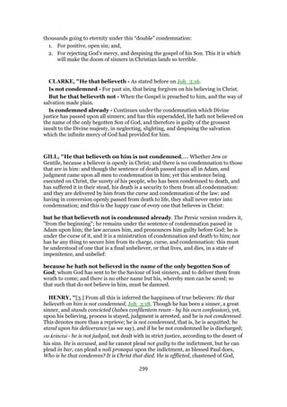 thousands going to eternity under this “double” condemnation:
1. For positive, open sin; and,
2. For rejecting God’s mercy, and despising the gospel of his Son. This it is which
will make the doom of sinners in Christian lands so terrible.
CLARKE, "He that believeth - As stated before on Joh_3:16.
Is not condemned - For past sin, that being forgiven on his believing in Christ.
But he that believeth not - When the Gospel is preached to him, and the way of
salvation made plain.
Is condemned already - Continues under the condemnation which Divine
justice has passed upon all sinners; and has this superadded, He hath not believed on
the name of the only begotten Son of God, and therefore is guilty of the grossest
insult to the Divine majesty, in neglecting, slighting, and despising the salvation
which the infinite mercy of God had provided for him.
GILL, "He that believeth on him is not condemned,.... Whether Jew or
Gentile, because a believer is openly in Christ; and there is no condemnation to those
that are in him: and though the sentence of death passed upon all in Adam, and
judgment came upon all men to condemnation in him; yet this sentence being
executed on Christ, the surety of his people, who has been condemned to death, and
has suffered it in their stead, his death is a security to them from all condemnation:
and they are delivered by him from the curse and condemnation of the law: and
having in conversion openly passed from death to life, they shall never enter into
condemnation; and this is the happy case of every one that believes in Christ:
but he that believeth not is condemned already. The Persic version renders it,
"from the beginning"; he remains under the sentence of condemnation passed in
Adam upon him; the law accuses him, and pronounces him guilty before God; he is
under the curse of it, and it is a ministration of condemnation and death to him; nor
has he any thing to secure him from its charge, curse, and condemnation: this must
be understood of one that is a final unbeliever, or that lives, and dies, in a state of
impenitence, and unbelief:
because he hath not believed in the name of the only begotten Son of
God; whom God has sent to be the Saviour of lost sinners, and to deliver them from
wrath to come; and there is no other name but his, whereby men can be saved; so
that such that do not believe in him, must be damned.
HENRY, "[3.] From all this is inferred the happiness of true believers: He that
believeth on him is not condemned, Joh_3:18. Though he has been a sinner, a great
sinner, and stands convicted (habes confilentem reum - by his own confession), yet,
upon his believing, process is stayed, judgment is arrested, and he is not condemned.
This denotes more than a reprieve; he is not condemned, that is, he is acquitted; he
stand upon his deliverance (as we say), and if he be not condemned he is discharged;
ou krinetai - he is not judged, not dealt with in strict justice, according to the desert of
his sins. He is accused, and he cannot plead not guilty to the indictment, but he can
plead in bar, can plead a noli prosequi upon the indictment, as blessed Paul does,
Who is he that condemns? It is Christ that died. He is afflicted, chastened of God,
299
 