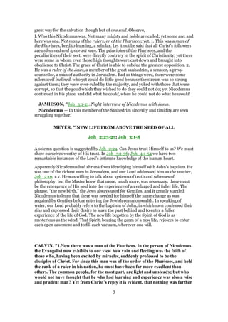 great way for the salvation though but of one soul. Observe,
I. Who this Nicodemus was. Not many mighty and noble are called; yet some are, and
here was one. Not many of the rulers, or of the Pharisees; yet. 1. This was a man of
the Pharisees, bred to learning, a scholar. Let it not be said that all Christ's followers
are unlearned and ignorant men. The principles of the Pharisees, and the
peculiarities of their sect, were directly contrary to the spirit of Christianity; yet there
were some in whom even those high thoughts were cast down and brought into
obedience to Christ. The grace of Christ is able to subdue the greatest opposition. 2.
He was a ruler of the Jews, a member of the great sanhedrim, a senator, a privy-
counsellor, a man of authority in Jerusalem. Bad as things were, there were some
rulers well inclined, who yet could do little good because the stream was so strong
against them; they were over-ruled by the majority, and yoked with those that were
corrupt, so that the good which they wished to do they could not do; yet Nicodemus
continued in his place, and did what he could, when he could not do what he would.
JAMIESON, "Joh_3:1-21. Night interview of Nicodemus with Jesus.
Nicodemus — In this member of the Sanhedrim sincerity and timidity are seen
struggling together.
MEYER, " NEW LIFE FROM ABOVE THE NEED OF ALL
Joh_2:23-25; Joh_3:1-8
A solemn question is suggested by Joh_2:24. Can Jesus trust Himself to us? We must
show ourselves worthy of His trust. In Joh_3:1-36; Joh_4:1-54 we have two
remarkable instances of the Lord’s intimate knowledge of the human heart.
Apparently Nicodemus had shrunk from identifying himself with John’s baptism. He
was one of the richest men in Jerusalem, and our Lord addressed him as the teacher,
Joh_2:10, R.V. He was willing to talk about systems of truth and schemes of
philosophy; but the Master knew that more, much more, was necessary; there must
be the emergence of His soul into the experience of an enlarged and fuller life. The
phrase, “the new birth,” the Jews always used for Gentiles, and it greatly startled
Nicodemus to learn that there was needed for himself the same change as was
required by Gentiles before entering the Jewish commonwealth. In speaking of
water, our Lord probably refers to the baptism of John, in which men confessed their
sins and expressed their desire to leave the past behind and to enter a fuller
experience of the life of God. The new life begotten by the Spirit of God is as
mysterious as the wind. That Spirit, bearing the germ of a new life, rejoices to enter
each open casement and to fill each vacuum, wherever one will.
CALVIN, "1.Now there was a man of the Pharisees. In the person of Nicodemus
the Evangelist now exhibits to our view how vain and fleeting was the faith of
those who, having been excited by miracles, suddenly professed to be the
disciples of Christ. For since this man was of the order of the Pharisees, and held
the rank of a ruler in his nation, he must have been far more excellent than
others. The common people, for the most part, are light and unsteady; but who
would not have thought that he who had learning and experience was also a wise
and prudent man? Yet from Christ’s reply it is evident, that nothing was farther
3
 