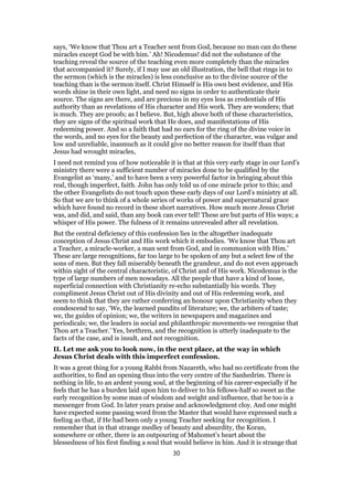 says, ‘We know that Thou art a Teacher sent from God, because no man can do these
miracles except God be with him.’ Ah! Nicodemus! did not the substance of the
teaching reveal the source of the teaching even more completely than the miracles
that accompanied it? Surely, if I may use an old illustration, the bell that rings in to
the sermon (which is the miracles) is less conclusive as to the divine source of the
teaching than is the sermon itself. Christ Himself is His own best evidence, and His
words shine in their own light, and need no signs in order to authenticate their
source. The signs are there, and are precious in my eyes less as credentials of His
authority than as revelations of His character and His work. They are wonders; that
is much. They are proofs; as I believe. But, high above both of these characteristics,
they are signs of the spiritual work that He does, and manifestations of His
redeeming power. And so a faith that had no ears for the ring of the divine voice in
the words, and no eyes for the beauty and perfection of the character, was vulgar and
low and unreliable, inasmuch as it could give no better reason for itself than that
Jesus had wrought miracles,
I need not remind you of how noticeable it is that at this very early stage in our Lord’s
ministry there were a sufficient number of miracles done to be qualified by the
Evangelist as ‘many,’ and to have been a very powerful factor in bringing about this
real, though imperfect, faith. John has only told us of one miracle prior to this; and
the other Evangelists do not touch upon these early days of our Lord’s ministry at all.
So that we are to think of a whole series of works of power and supernatural grace
which have found no record in these short narratives. How much more Jesus Christ
was, and did, and said, than any book can ever tell! These are but parts of His ways; a
whisper of His power. The fulness of it remains unrevealed after all revelation.
But the central deficiency of this confession lies in the altogether inadequate
conception of Jesus Christ and His work which it embodies. ‘We know that Thou art
a Teacher, a miracle-worker, a man sent from God, and in communion with Him.’
These are large recognitions, far too large to be spoken of any but a select few of the
sons of men. But they fall miserably beneath the grandeur, and do not even approach
within sight of the central characteristic, of Christ and of His work. Nicodemus is the
type of large numbers of men nowadays. All the people that have a kind of loose,
superficial connection with Christianity re-echo substantially his words. They
compliment Jesus Christ out of His divinity and out of His redeeming work, and
seem to think that they are rather conferring an honour upon Christianity when they
condescend to say, ‘We, the learned pundits of literature; we, the arbiters of taste;
we, the guides of opinion; we, the writers in newspapers and magazines and
periodicals; we, the leaders in social and philanthropic movements-we recognise that
Thou art a Teacher.’ Yes, brethren, and the recognition is utterly inadequate to the
facts of the case, and is insult, and not recognition.
II. Let me ask you to look now, in the next place, at the way in which
Jesus Christ deals with this imperfect confession.
It was a great thing for a young Rabbi from Nazareth, who had no certificate from the
authorities, to find an opening thus into the very centre of the Sanhedrim. There is
nothing in life, to an ardent young soul, at the beginning of his career-especially if he
feels that he has a burden laid upon him to deliver to his fellows-half so sweet as the
early recognition by some man of wisdom and weight and influence, that he too is a
messenger from God. In later years praise and acknowledgment cloy. And one might
have expected some passing word from the Master that would have expressed such a
feeling as that, if He had been only a young Teacher seeking for recognition. I
remember that in that strange medley of beauty and absurdity, the Koran,
somewhere or other, there is an outpouring of Mahomet’s heart about the
blessedness of his first finding a soul that would believe in him. And it is strange that
30
 