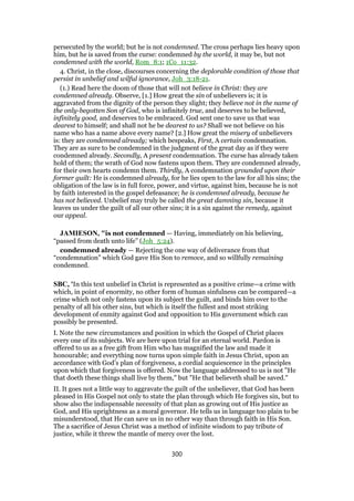 persecuted by the world; but he is not condemned. The cross perhaps lies heavy upon
him, but he is saved from the curse: condemned by the world, it may be, but not
condemned with the world, Rom_8:1; 1Co_11:32.
4. Christ, in the close, discourses concerning the deplorable condition of those that
persist in unbelief and wilful ignorance, Joh_3:18-21.
(1.) Read here the doom of those that will not believe in Christ: they are
condemned already. Observe, [1.] How great the sin of unbelievers is; it is
aggravated from the dignity of the person they slight; they believe not in the name of
the only-begotten Son of God, who is infinitely true, and deserves to be believed,
infinitely good, and deserves to be embraced. God sent one to save us that was
dearest to himself; and shall not he be dearest to us? Shall we not believe on his
name who has a name above every name? [2.] How great the misery of unbelievers
is: they are condemned already; which bespeaks, First, A certain condemnation.
They are as sure to be condemned in the judgment of the great day as if they were
condemned already. Secondly, A present condemnation. The curse has already taken
hold of them; the wrath of God now fastens upon them. They are condemned already,
for their own hearts condemn them. Thirdly, A condemnation grounded upon their
former guilt: He is condemned already, for he lies open to the law for all his sins; the
obligation of the law is in full force, power, and virtue, against him, because he is not
by faith interested in the gospel defeasance; he is condemned already, because he
has not believed. Unbelief may truly be called the great damning sin, because it
leaves us under the guilt of all our other sins; it is a sin against the remedy, against
our appeal.
JAMIESON, "is not condemned — Having, immediately on his believing,
“passed from death unto life” (Joh_5:24).
condemned already — Rejecting the one way of deliverance from that
“condemnation” which God gave His Son to remove, and so willfully remaining
condemned.
SBC, 'In this text unbelief in Christ is represented as a positive crime—a crime with
which, in point of enormity, no other form of human sinfulness can be compared—a
crime which not only fastens upon its subject the guilt, and binds him over to the
penalty of all his other sins, but which is itself the fullest and most striking
development of enmity against God and opposition to His government which can
possibly be presented.
I. Note the new circumstances and position in which the Gospel of Christ places
every one of its subjects. We are here upon trial for an eternal world. Pardon is
offered to us as a free gift from Him who has magnified the law and made it
honourable; and everything now turns upon simple faith in Jesus Christ, upon an
accordance with God’s plan of forgiveness, a cordial acquiescence in the principles
upon which that forgiveness is offered. Now the language addressed to us is not "He
that doeth these things shall live by them," but "He that believeth shall be saved."
II. It goes not a little way to aggravate the guilt of the unbeliever, that God has been
pleased in His Gospel not only to state the plan through which He forgives sin, but to
show also the indispensable necessity of that plan as growing out of His justice as
God, and His uprightness as a moral governor. He tells us in language too plain to be
misunderstood, that He can save us in no other way than through faith in His Son.
The a sacrifice of Jesus Christ was a method of infinite wisdom to pay tribute of
justice, while it threw the mantle of mercy over the lost.
300
 