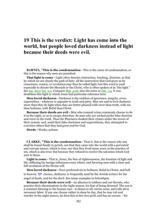 19 This is the verdict: Light has come into the
world, but people loved darkness instead of light
because their deeds were evil.
BARNES, "This is the condemnation - This is the cause of condemnation; or
this is the reason why men are punished.
That light is come - Light often denotes instruction, teaching, doctrine, as that
by which we see clearly the path of duty. all the instruction that God gives us by
conscience, reason, or revelation may thus be called light; but this word is used
especially to denote the Messiah or the Christ, who is often spoken of as “the light.”
See Isa_60:1; Isa_9:2. Compare Mat_4:16; also the notes at Joh_1:4. It was
doubtless this light to which Jesus had particular reference here.
Men loved darkness - Darkness is the emblem of ignorance, iniquity, error,
superstition - whatever is opposite to truth and piety. Men are said to love darkness
more than they do light when they are better pleased with error than truth, with sin
than holiness, with Belial than Christ.
Because their deeds are evil - Men who commit crime commonly choose to do
it in the night, so as to escape detection. So men who are wicked prefer false doctrine
and error to the truth. Thus the Pharisees cloaked their crimes under the errors of
their system; and, amid their false doctrines and superstitions, they attempted to
convince others that they had great zeal for God.
Deeds - Works; actions.
CLARKE, "This is the condemnation - That is, this is the reason why any
shall be found finally to perish, not that they came into the world with a perverted
and corrupt nature, which is true; nor that they lived many years in the practice of
sin, which is also true; but because they refused to receive the salvation which God
sent to them.
Light is come - That is, Jesus, the Sun of righteousness, the fountain of light and
life; diffusing his benign influences every where, and favoring men with a clear and
full revelation of the Divine will.
Men loved darkness - Have preferred sin to holiness, Belial to Christ, and hell
to heaven. ‫חשך‬ chashac, darkness, is frequently used by the Jewish writers for the
angel of death, and for the devil. See many examples in Schoettgen.
Because their deeds were evil - An allusion to robbers and cut-throats, who
practice their abominations in the night season, for fear of being detected. The sun is
a common blessing to the human race - it shines to all, envies none, and calls all to
necessary labor. If any one choose rather to sleep by day, that he may rob and
murder in the night season, he does this to his own peril, and has no excuse: - his
302
 