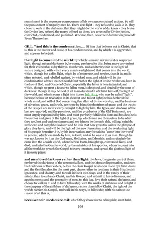 punishment is the necessary consequence of his own unconstrained actions. So will
the punishment of ungodly men be. There was light - they refused to walk in it. They
chose to walk in the darkness, that they might do the works of darkness - they broke
the Divine law, refused the mercy offered to them, are arrested by Divine justice,
convicted, condemned, and punished. Whence, then, does their damnation proceed?
From Themselves.
GILL, "And this is the condemnation,.... Of him that believes not in Christ; that
is, this is the matter and cause of his condemnation, and by which it is aggravated,
and appears to be just:
that light is come into the world: by which is meant, not natural or corporeal
light; though natural darkness is, by some, preferred to this, being more convenient
for their evil works; as by thieves, murderers, and adulterers: nor is the light of
nature designed, with which every man is enlightened that comes into the world;
which, though but a dim light, might be of more use, and service, than it is; and is
often rejected, and rebelled against, by wicked men, and which will be the
condemnation of the Heathen world: but rather the light of divine revelation, both in
the law of God, and Gospel of Christ; especially the latter is here intended; and
which, though so great a favour to fallen men, is despised, and denied by the sons of
darkness: though it may be best of all to understand it of Christ himself, the light of
the world, and who is come a light into it; see Joh_8:12, who may be called "light",
because he has set revelation in its clearest and fullest light; he has declared the
whole mind, and will of God concerning the affair of divine worship, and the business
of salvation: grace, and truth, are come by him; the doctrines of grace, and the truths
of the Gospel, are most clearly brought to light by him; the types, and shadows of the
law are removed; and the promises, and the prophecies of the Old Testament, are
most largely expounded by him, and most perfectly fulfilled in him: and besides; he is
the author and giver of the light of grace, by which men see themselves to be what
they are, lost and undone sinners; and see him to be the only able, willing, suitable,
sufficient, and complete Saviour: and he it is that now gives the saints the glimpse of
glory they have, and will be the light of the new Jerusalem, and the everlasting light
of his people hereafter. He, by his incarnation, may be said to "come into the world"
in general, which was made by him, as God; and as he was in it, as man; though he
was not known by it as the God-man, Mediator, and Messiah: and particularly he
came into the Jewish world, where he was born, brought up, conversed, lived, and
died; and into the Gentile world, by the ministry of his apostles, whom he; sent into
all the world, to preach the Gospel to every creature, and spread the glorious light of
it in every place:
and men loved darkness rather than light: the Jews, the greater part of them,
preferred the darkness of the ceremonial law, and the Mosaic dispensation, and even
the traditions of their elders, before the clear Gospel revelation made by Christ Jesus;
and the Gentiles also, for the most part, chose rather to continue in their Heathenish
ignorance, and idolatry, and to walk in their own ways, and in the vanity of their
minds, than to embrace Christ, and his Gospel, and submit to his ordinances, and
appointments; and the generality of men, to this day, love their natural darkness, and
choose to walk in it, and to have fellowship with the works of darkness, and delight in
the company of the children of darkness, rather than follow Christ, the light of the
world; receive his Gospel, and walk in his ways, in fellowship with his saints: the
reason of all this is,
because their deeds were evil; which they chose not to relinquish; and Christ,
303
 