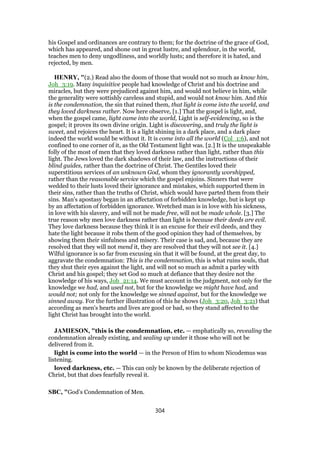 his Gospel and ordinances are contrary to them; for the doctrine of the grace of God,
which has appeared, and shone out in great lustre, and splendour, in the world,
teaches men to deny ungodliness, and worldly lusts; and therefore it is hated, and
rejected, by men.
HENRY, "(2.) Read also the doom of those that would not so much as know him,
Joh_3:19. Many inquisitive people had knowledge of Christ and his doctrine and
miracles, but they were prejudiced against him, and would not believe in him, while
the generality were sottishly careless and stupid, and would not know him. And this
is the condemnation, the sin that ruined them, that light is come into the world, and
they loved darkness rather. Now here observe, [1.] That the gospel is light, and,
when the gospel came, light came into the world, Light is self-evidencing, so is the
gospel; it proves its own divine origin. Light is discovering, and truly the light is
sweet, and rejoices the heart. It is a light shining in a dark place, and a dark place
indeed the world would be without it. It is come into all the world (Col_1:6), and not
confined to one corner of it, as the Old Testament light was. [2.] It is the unspeakable
folly of the most of men that they loved darkness rather than light, rather than this
light. The Jews loved the dark shadows of their law, and the instructions of their
blind guides, rather than the doctrine of Christ. The Gentiles loved their
superstitious services of an unknown God, whom they ignorantly worshipped,
rather than the reasonable service which the gospel enjoins. Sinners that were
wedded to their lusts loved their ignorance and mistakes, which supported them in
their sins, rather than the truths of Christ, which would have parted them from their
sins. Man's apostasy began in an affectation of forbidden knowledge, but is kept up
by an affectation of forbidden ignorance. Wretched man is in love with his sickness,
in love with his slavery, and will not be made free, will not be made whole. [3.] The
true reason why men love darkness rather than light is because their deeds are evil.
They love darkness because they think it is an excuse for their evil deeds, and they
hate the light because it robs them of the good opinion they had of themselves, by
showing them their sinfulness and misery. Their case is sad, and, because they are
resolved that they will not mend it, they are resolved that they will not see it. [4.]
Wilful ignorance is so far from excusing sin that it will be found, at the great day, to
aggravate the condemnation: This is the condemnation, this is what ruins souls, that
they shut their eyes against the light, and will not so much as admit a parley with
Christ and his gospel; they set God so much at defiance that they desire not the
knowledge of his ways, Job_21:14. We must account in the judgment, not only for the
knowledge we had, and used not, but for the knowledge we might have had, and
would not; not only for the knowledge we sinned against, but for the knowledge we
sinned away. For the further illustration of this he shows (Joh_3:20, Joh_3:21) that
according as men's hearts and lives are good or bad, so they stand affected to the
light Christ has brought into the world.
JAMIESON, "this is the condemnation, etc. — emphatically so, revealing the
condemnation already existing, and sealing up under it those who will not be
delivered from it.
light is come into the world — in the Person of Him to whom Nicodemus was
listening.
loved darkness, etc. — This can only be known by the deliberate rejection of
Christ, but that does fearfully reveal it.
SBC, "God’s Condemnation of Men.
304
 