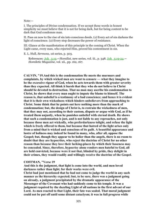 Note:—
I. The principles of Divine condemnation. If we accept these words in honest
simplicity we must believe that it is not for being dark, but for being content to be
dark that God condemns man.
II. Pass on now to the rise of sin into conscious deeds. (1) Every act of sin darkens the
light of conscience. (2) Every step decreases the power of resistance.
III. Glance at the manifestation of this principle in the coming of Christ. When the
Light came, every man, who rejected Him, proved his contentment in sin.
E. L. Hull, Sermons, 1st series, p. 303.
References: Joh_3:19.—Homilist, new series, vol. iii., p. 348. Joh_3:19-24.—
Homiletic Magazine, vol. xii., pp. 162, 167.
CALVIN, "19.And this is the condemnation He meets the murmurs and
complaints, by which wicked men are wont to censure — what they imagine to
be the excessive rigour of God, when he acts towards them with greater severity
than they expected. All think it harsh that they who do not believe in Christ
should be devoted to destruction. That no man may ascribe his condemnation to
Christ, he shows that every man ought to impute the blame to himself. The
reason is, that unbelief is a testimony of a bad conscience; and hence it is evident
that it is their own wickedness which hinders unbelievers from approaching to
Christ. Some think that he points out here nothing more than the mark of
condemnation; but, the design of Christ is, to restrain the wickedness of men,
that they may not, according to their custom, dispute or argue with God, as if he
treated them unjustly, when he punishes unbelief with eternal death. He shows
that such a condemnation is just, and is not liable to any reproaches, not only
because those men act wickedly, who preferdarkness tolight, and refuse the light
which is freely offered to them, but because that hatred of the light arises only
from a mind that is wicked and conscious of its guilt. A beautiful appearance and
lustre of holiness may indeed be found in many, who, after all, oppose the
Gospel; but, though they appear to be holier than the angels, there is no room to
doubt that they are hypocrites, who reject the doctrine of Christ for no other
reason than because they love their lurking-places by which their baseness may
be concealed. Since, therefore, hypocrisy alone renders men hateful to God, all
are held convicted, because were it not that, blinded by pride, they delight in
their crimes, they would readily and willingly receive the doctrine of the Gospel.
COFFMAN, "Verse 19
And this is the judgment, that light is come into the world, and men loved
darkness rather than light; for their works were evil.
Christ had just mentioned that he had not come to judge the world in any such
manner as the hierarchy expected; but, to be sure, there was a judgment going
on already, a judgment precipitated by the dramatic appearance of the
Messenger of the Covenant who had suddenly come to his temple. It was a
judgment required by the dazzling Light of all nations in the first advent of our
Lord. As men reacted to that Light, their fate was sealed. That moral judgment
could not be put off until some distant cataclysm; it was in full progress while
305
 