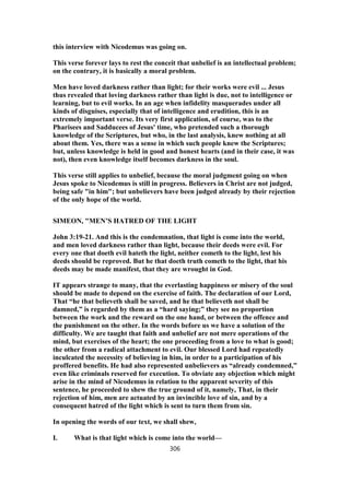 this interview with Nicodemus was going on.
This verse forever lays to rest the conceit that unbelief is an intellectual problem;
on the contrary, it is basically a moral problem.
Men have loved darkness rather than light; for their works were evil ... Jesus
thus revealed that loving darkness rather than light is due, not to intelligence or
learning, but to evil works. In an age when infidelity masquerades under all
kinds of disguises, especially that of intelligence and erudition, this is an
extremely important verse. Its very first application, of course, was to the
Pharisees and Sadducees of Jesus' time, who pretended such a thorough
knowledge of the Scriptures, but who, in the last analysis, knew nothing at all
about them. Yes, there was a sense in which such people knew the Scriptures;
but, unless knowledge is held in good and honest hearts (and in their case, it was
not), then even knowledge itself becomes darkness in the soul.
This verse still applies to unbelief, because the moral judgment going on when
Jesus spoke to Nicodemus is still in progress. Believers in Christ are not judged,
being safe "in him"; but unbelievers have been judged already by their rejection
of the only hope of the world.
SIMEON, "MEN’S HATRED OF THE LIGHT
John 3:19-21. And this is the condemnation, that light is come into the world,
and men loved darkness rather than light, because their deeds were evil. For
every one that doeth evil hateth the light, neither cometh to the light, lest his
deeds should be reproved. But he that doeth truth cometh to the light, that his
deeds may be made manifest, that they are wrought in God.
IT appears strange to many, that the everlasting happiness or misery of the soul
should be made to depend on the exercise of faith. The declaration of our Lord,
That “he that believeth shall be saved, and he that believeth not shall be
damned,” is regarded by them as a “hard saying;” they see no proportion
between the work and the reward on the one hand, or between the offence and
the punishment on the other. In the words before us we have a solution of the
difficulty. We are taught that faith and unbelief are not mere operations of the
mind, but exercises of the heart; the one proceeding from a love to what is good;
the other from a radical attachment to evil. Our blessed Lord had repeatedly
inculcated the necessity of believing in him, in order to a participation of his
proffered benefits. He had also represented unbelievers as “already condemned,”
even like criminals reserved for execution. To obviate any objection which might
arise in the mind of Nicodemus in relation to the apparent severity of this
sentence, he proceeded to shew the true ground of it, namely, That, in their
rejection of him, men are actuated by an invincible love of sin, and by a
consequent hatred of the light which is sent to turn them from sin.
In opening the words of our text, we shall shew,
I. What is that light which is come into the world—
306
 