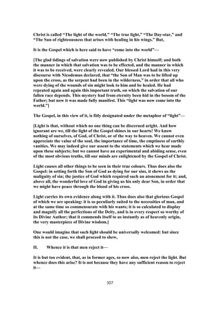 Christ is called “The light of the world,” “The true light,” “The Day-star,” and
“The Sun of righteousness that arises with healing in his wings.” But,
It is the Gospel which is here said to have “come into the world”—
[The glad tidings of salvation were now published by Christ himself; and both
the manner in which that salvation was to be effected, and the manner in which
it was to be received, were clearly revealed. Our blessed Lord had in this very
discourse with Nicodemus declared, that “the Son of Man was to be lifted up
upon the cross, as the serpent had been in the wilderness,” in order that all who
were dying of the wounds of sin might look to him and be healed. He had
repeated again and again this important truth, on which the salvation of our
fallen race depends. This mystery had from eternity been hid in the bosom of the
Father; but now it was made fully manifest. This “light was now come into the
world.”]
The Gospel, in this view of it, is fitly designated under the metaphor of “light”—
[Light is that, without which no one thing can be discerned aright. And how
ignorant are we, till the light of the Gospel shines in our hearts! We know
nothing of ourselves, of God, of Christ, or of the way to heaven. We cannot even
appreciate the value of the soul, the importance of time, the emptiness of earthly
vanities. We may indeed give our assent to the statements which we hear made
upon these subjects; but we cannot have an experimental and abiding sense, even
of the most obvious truths, till our minds are enlightened by the Gospel of Christ.
Light causes all other things to be seen in their true colours. Thus does also the
Gospel: in setting forth the Son of God as dying for our sins, it shews us the
malignity of sin; the justice of God which required such an atonement for it; and,
above all, the wonderful love of God in giving us his only dear Son, in order that
we might have peace through the blood of his cross.
Light carries its own evidence along with it. Thus does also that glorious Gospel
of which we are speaking: it is so peculiarly suited to the necessities of man, and
at the same time so commensurate with his wants; it is so calculated to display
and magnify all the perfections of the Deity, and is in every respect so worthy of
its Divine Author; that it commends itself to us instantly as of heavenly origin,
the very masterpiece of Divine wisdom.]
One would imagine that such light should be universally welcomed: but since
this is not the case, we shall proceed to shew,
II. Whence it is that men reject it—
It is but too evident, that, as in former ages, so now also, men reject the light. But
whence does this arise? It is not because they have any sufficient reason to reject
it—
307
 