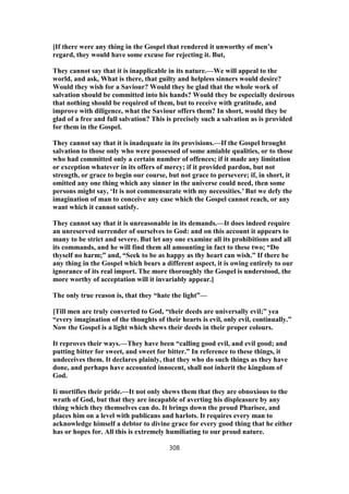 [If there were any thing in the Gospel that rendered it unworthy of men’s
regard, they would have some excuse for rejecting it. But,
They cannot say that it is inapplicable in its nature.—We will appeal to the
world, and ask, What is there, that guilty and helpless sinners would desire?
Would they wish for a Saviour? Would they be glad that the whole work of
salvation should be committed into his hands? Would they be especially desirous
that nothing should be required of them, but to receive with gratitude, and
improve with diligence, what the Saviour offers them? In short, would they be
glad of a free and full salvation? This is precisely such a salvation as is provided
for them in the Gospel.
They cannot say that it is inadequate in its provisions.—If the Gospel brought
salvation to those only who were possessed of some amiable qualities, or to those
who had committed only a certain number of offences; if it made any limitation
or exception whatever in its offers of mercy; if it provided pardon, but not
strength, or grace to begin our course, but not grace to persevere; if, in short, it
omitted any one thing which any sinner in the universe could need, then some
persons might say, ‘It is not commensurate with my necessities.’ But we defy the
imagination of man to conceive any case which the Gospel cannot reach, or any
want which it cannot satisfy.
They cannot say that it is unreasonable in its demands.—It does indeed require
an unreserved surrender of ourselves to God: and on this account it appears to
many to be strict and severe. But let any one examine all its prohibitions and all
its commands, and he will find them all amounting in fact to these two; “Do
thyself no harm;” and, “Seek to be as happy as thy heart can wish.” If there be
any thing in the Gospel which bears a different aspect, it is owing entirely to our
ignorance of its real import. The more thoroughly the Gospel is understood, the
more worthy of acceptation will it invariably appear.]
The only true reason is, that they “hate the light”—
[Till men are truly converted to God, “their deeds are universally evil;” yea
“every imagination of the thoughts of their hearts is evil, only evil, continually.”
Now the Gospel is a light which shews their deeds in their proper colours.
It reproves their ways.—They have been “calling good evil, and evil good; and
putting bitter for sweet, and sweet for bitter.” In reference to these things, it
undeceives them. It declares plainly, that they who do such things as they have
done, and perhaps have accounted innocent, shall not inherit the kingdom of
God.
Ii mortifies their pride.—It not only shews them that they are obnoxious to the
wrath of God, but that they are incapable of averting his displeasure by any
thing which they themselves can do. It brings down the proud Pharisee, and
places him on a level with publicans and harlots. It requires every man to
acknowledge himself a debtor to divine grace for every good thing that he either
has or hopes for. All this is extremely humiliating to our proud nature.
308
 