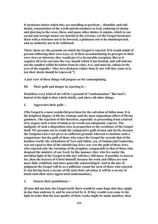 It inculcates duties which they are unwilling to perform.—Humility and self-
denial, renunciation of the world and devotedness to God, enduring of shame
and glorying in the cross; these, and many other duties, it enjoins, which to our
carnal and corrupt nature are hateful in the extreme: yet the Gospel inculcates
them with a strictness not to be lowered, a plainness not to be misinterpreted,
and an authority not to be withstood.
These, these are the grounds on which the Gospel is rejected. If it would admit of
persons following their own ways, or of their accommodating its precepts to their
own views or interests, they would give it a favourable reception. But as it
requires all to be cast into the very mould which it has formed, and will tolerate
not the smallest wilful deviation from its rules, it is, and must be, odious in the
eyes of the ungodly: “they love darkness rather than it; nor will they come to it,
lest their deeds should be reproved.”]
A just view of these things will prepare us for contemplating,
III. Their guilt and danger in rejecting it—
Doubtless every kind of sin will be a ground of “condemnation.” But men’s
hatred of the light is that which chiefly, and above all other things,
1. Aggravates their guilt—
[The Gospel is a most wonderful provision for the salvation of fallen man. It is
the brightest display of Divine wisdom, and the most stupendous effort of Divine
goodness. The rejection of this therefore, especially as proceeding from a hatred
of it, argues such a state of mind as no words can adequately express. The
malignity of such a disposition rises in proportion to the excellence of the Gospel
itself. We presume not to weigh the comparative guilt of men and devils, because
the Scriptures have not given us sufficient grounds whereon to institute such a
comparison: but the guilt of those who reject the Gospel far exceeds that of the
heathen world: the wickedness of Tyre and Sidon, yea, of Sodom and Gomorrha,
was not equal to that of the unbelieving Jews: nor was the guilt of those Jews,
who rejected only the warnings of the prophets, comparable to that of those who
despised the ministry of our Lord. In like manner, they who live under the
meridian light of the Gospel in this day will have still more, if possible, to answer
for, than the hearers of Christ himself; because his work and offices are now
more fully exhibited, and more generally acknowledged. And in the day of
judgment the Gospel will be as a millstone round the neck of those who rejected
it: not having been a savour of life unto their salvation, it will be a savour of
death unto their more aggravated condemnation.]
2. Insures their punishment—
[If men did not hate the Gospel itself, there would be some hope that they might
in due time embrace it, and be converted by it. If they would even come to the
light in order that the true quality of their works might be made manifest, then
309
 