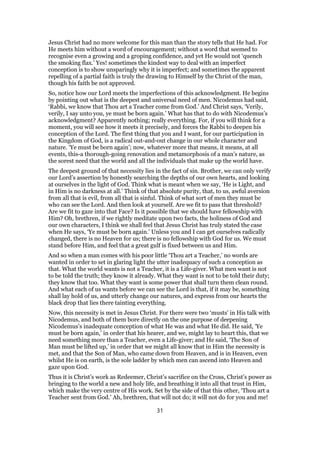 Jesus Christ had no more welcome for this man than the story tells that He had. For
He meets him without a word of encouragement; without a word that seemed to
recognise even a growing and a groping confidence, and yet He would not ‘quench
the smoking flax.’ Yes! sometimes the kindest way to deal with an imperfect
conception is to show unsparingly why it is imperfect; and sometimes the apparent
repelling of a partial faith is truly the drawing to Himself by the Christ of the man,
though his faith be not approved.
So, notice how our Lord meets the imperfections of this acknowledgment. He begins
by pointing out what is the deepest and universal need of men. Nicodemus had said,
‘Rabbi, we know that Thou art a Teacher come from God.’ And Christ says, ‘Verily,
verily, I say unto you, ye must be born again.’ What has that to do with Nicodemus’s
acknowledgment? Apparently nothing; really everything. For, if you will think for a
moment, you will see how it meets it precisely, and forces the Rabbi to deepen his
conception of the Lord. The first thing that you and I want, for our participation in
the Kingdom of God, is a radical out-and-out change in our whole character and
nature. ‘Ye must be born again’; now, whatever more that means, it means, at all
events, this-a thorough-going renovation and metamorphosis of a man’s nature, as
the sorest need that the world and all the individuals that make up the world have.
The deepest ground of that necessity lies in the fact of sin. Brother, we can only verify
our Lord’s assertion by honestly searching the depths of our own hearts, and looking
at ourselves in the light of God. Think what is meant when we say, ‘He is Light, and
in Him is no darkness at all.’ Think of that absolute purity, that, to us, awful aversion
from all that is evil, from all that is sinful. Think of what sort of men they must be
who can see the Lord. And then look at yourself. Are we fit to pass that threshold?
Are we fit to gaze into that Face? Is it possible that we should have fellowship with
Him? Oh, brethren, if we rightly meditate upon two facts, the holiness of God and
our own characters, I think we shall feel that Jesus Christ has truly stated the case
when He says, ‘Ye must be born again.’ Unless you and I can get ourselves radically
changed, there is no Heaven for us; there is no fellowship with God for us. We must
stand before Him, and feel that a great gulf is fixed between us and Him.
And so when a man comes with his poor little ‘Thou art a Teacher,’ no words are
wanted in order to set in glaring light the utter inadequacy of such a conception as
that. What the world wants is not a Teacher, it is a Life-giver. What men want is not
to be told the truth; they know it already. What they want is not to be told their duty;
they know that too. What they want is some power that shall turn them clean round.
And what each of us wants before we can see the Lord is that, if it may be, something
shall lay hold of us, and utterly change our natures, and express from our hearts the
black drop that lies there tainting everything.
Now, this necessity is met in Jesus Christ. For there were two ‘musts’ in His talk with
Nicodemus, and both of them bore directly on the one purpose of deepening
Nicodemus’s inadequate conception of what He was and what He did. He said, ‘Ye
must be born again,’ in order that his hearer, and we, might lay to heart this, that we
need something more than a Teacher, even a Life-giver; and He said, ‘The Son of
Man must be lifted up,’ in order that we might all know that in Him the necessity is
met, and that the Son of Man, who came down from Heaven, and is in Heaven, even
whilst He is on earth, is the sole ladder by which men can ascend into Heaven and
gaze upon God.
Thus it is Christ’s work as Redeemer, Christ’s sacrifice on the Cross, Christ’s power as
bringing to the world a new and holy life, and breathing it into all that trust in Him,
which make the very centre of His work. Set by the side of that this other, ‘Thou art a
Teacher sent from God.’ Ah, brethren, that will not do; it will not do for you and me!
31
 