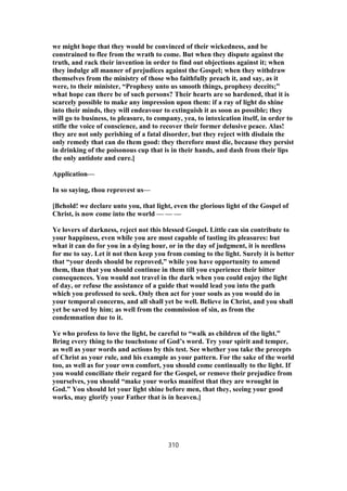 we might hope that they would be convinced of their wickedness, and be
constrained to flee from the wrath to come. But when they dispute against the
truth, and rack their invention in order to find out objections against it; when
they indulge all manner of prejudices against the Gospel; when they withdraw
themselves from the ministry of those who faithfully preach it, and say, as it
were, to their minister, “Prophesy unto us smooth things, prophesy deceits;”
what hope can there be of such persons? Their hearts are so hardened, that it is
scarcely possible to make any impression upon them: if a ray of light do shine
into their minds, they will endeavour to extinguish it as soon as possible; they
will go to business, to pleasure, to company, yea, to intoxication itself, in order to
stifle the voice of conscience, and to recover their former delusive peace. Alas!
they are not only perishing of a fatal disorder, but they reject with disdain the
only remedy that can do them good: they therefore must die, because they persist
in drinking of the poisonous cup that is in their hands, and dash from their lips
the only antidote and cure.]
Application—
In so saying, thou reprovest us—
[Behold! we declare unto you, that light, even the glorious light of the Gospel of
Christ, is now come into the world — — —
Ye lovers of darkness, reject not this blessed Gospel. Little can sin contribute to
your happiness, even while you are most capable of tasting its pleasures: but
what it can do for you in a dying hour, or in the day of judgment, it is needless
for me to say. Let it not then keep you from coming to the light. Surely it is better
that “your deeds should be reproved,” while you have opportunity to amend
them, than that you should continue in them till you experience their bitter
consequences. You would not travel in the dark when you could enjoy the light
of day, or refuse the assistance of a guide that would lead you into the path
which you professed to seek. Only then act for your souls as you would do in
your temporal concerns, and all shall yet be well. Believe in Christ, and you shall
yet be saved by him; as well from the commission of sin, as from the
condemnation due to it.
Ye who profess to love the light, be careful to “walk as children of the light.”
Bring every thing to the touchstone of God’s word. Try your spirit and temper,
as well as your words and actions by this test. See whether you take the precepts
of Christ as your rule, and his example as your pattern. For the sake of the world
too, as well as for your own comfort, you should come continually to the light. If
you would conciliate their regard for the Gospel, or remove their prejudice from
yourselves, you should “make your works manifest that they are wrought in
God.” You should let your light shine before men, that they, seeing your good
works, may glorify your Father that is in heaven.]
310
 