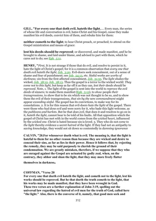 GILL, "For every one that doth evil, hateth the light,.... Every man, the series
of whose life and conversation is evil, hates Christ and his Gospel, cause they make
manifest his evil deeds, convict him of them, and rebuke him for them:
neither cometh to the light; to hear Christ preach, or preached; to attend on the
Gospel ministration and means of grace:
lest his deeds should be reproved; or discovered, and made manifest, and he be
brought to shame, and laid under blame, and advised to part with them, which he
cares not to do; see Eph_5:11.
HENRY, "First, It is not strange if those that do evil, and resolve to persist in it,
hate the light of Christ's gospel; for it is a common observation that every one that
doeth evil hateth the light, Joh_3:20. Evil-doers seek concealment, out of a sense of
shame and fear of punishment; see Job_24:13, etc. Sinful works are works of
darkness; sin from the first affected concealment, Job_31:33. The light shakes the
wicked, Job_38:12, Job_38:13. Thus the gospel is a terror to the wicked world: They
come not to this light, but keep as far off it as they can, lest their deeds should be
reproved. Note, 1. The light of the gospel is sent into the world to reprove the evil
deeds of sinners; to make them manifest (Eph_5:13), to show people their
transgressions, to show that to be sin which was not thought to be so, and to show
them the evil of their transgressions, that sin by the new commandment might
appear exceeding sinful. The gospel has its convictions, to make way for its
consolations. 2. It is for this reason that evil-doers hate the light of the gospel. There
were those who had done evil and were sorry for it, who bade this light welcome, as
the publicans and harlots. But he that does evil, that does it and resolves to go on in
it, hateth the light, cannot bear to be told of his faults. All that opposition which the
gospel of Christ has met with in the world comes from the wicked heart, influenced
by the wicked one. Christ is hated because sin is loved. 3. They who do not come to
the light thereby evidence a secret hatred of the light. If they had not an antipathy to
saving knowledge, they would not sit down so contentedly in damning ignorance
CALVIN, "20.For whosoever doeth what is evil. The meaning is, that the light is
hateful to them for no other reason than because they are wicked and desire to
conceal their sins, as far as lies in their power. Hence it follows that, by rejecting
the remedy, they may be said purposely to cherish the ground of their
condemnation. We are greatly mistaken, therefore, if we suppose that they who
are enraged against the Gospel are actuated by godly zeal, when, on the
contrary, they abhor and shun the light, that they may more freely flatter
themselves in darkness.
COFFMAN, "Verse 20
For every one that doeth evil hateth the light, and cometh not to the light, lest his
works should be reproved. But he that doeth the truth cometh to the light, that
his works may be made manifest, that they have been wrought in God.
These two verses are a further explanation of John 3:19, spelling out the
universal law regarding the hatred of evil men for the truth of God, called here
"the light." Also, there is the converse of it, namely, that good men seek and
312
 