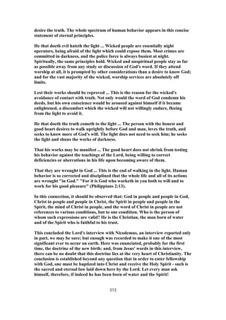 desire the truth. The whole spectrum of human behavior appears in this concise
statement of eternal principles.
He that doeth evil hateth the light ... Wicked people are essentially night
operators, being afraid of the light which could expose them. Most crimes are
committed in darkness, and the police force is always busiest at night.
Spiritually, the same principles hold. Wicked and unspiritual people stay as far
as possible away from any study or discussion of God's word. If they attend
worship at all, it is prompted by other considerations than a desire to know God;
and for the vast majority of the wicked, worship services are absolutely off
limits.
Lest their works should be reproved ... This is the reason for the wicked's
avoidance of contact with truth. Not only would the word of God condemn his
deeds, but his own conscience would be aroused against himself if it became
enlightened, a discomfort which the wicked will not willingly endure, fleeing
from the light to avoid it.
He that doeth the truth cometh to the light ... The person with the honest and
good heart desires to walk uprightly before God and man, loves the truth, and
seeks to know more of God's will. The light does not need to seek him; he seeks
the light and shuns the works of darkness.
That his works may be manifest ... The good heart does not shrink from testing
his behavior against the teachings of the Lord, being willing to correct
deficiencies or aberrations in his life upon becoming aware of them.
That they are wrought in God ... This is the end of walking in the light. Human
behavior is so corrected and disciplined that the whole life and all of its actions
are wrought "in God." "For it is God who worketh in you both to will and to
work for his good pleasure" (Philippians 2:13).
In this connection, it should be observed that: God in people and people in God,
Christ in people and people in Christ, the Spirit in people and people in the
Spirit, the mind of Christ in people, and the word of Christ in people are not
references to various conditions, but to one condition. Who is the person of
whom such expressions are valid? He is the Christian, the man born of water
and of the Spirit who is faithful to his trust.
This concluded the Lord's interview with Nicodemus, an interview reported only
in part, we may be sure; but enough was recorded to make it one of the most
significant ever to occur on earth. Here was enunciated, probably for the first
time, the doctrine of the new birth; and, from Jesus' words in this interview,
there can be no doubt that this doctrine lies at the very heart of Christianity. The
conclusion is established beyond any question that in order to enter fellowship
with God, one must be baptized into Christ and receive the Holy Spirit - such is
the sacred and eternal law laid down here by the Lord. Let every man ask
himself, therefore, if indeed he has been born of water and the Spirit!
313
 