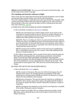BIBLICAL ILLUSTRATOR, "For every one that doeth evil hateth the light … but
he that doeth truth cometh to the light
The repelling and attractive influence of light
These words may have taken their form from the fact that Nicodemus came by night,
and may have been a gentle rebuke, and a test for self examination.
One of the saddest things in a spiritual sense is that man shrinks from the light. With
a nature and position before God such as his this ought not to be. One of the most
blessed things is when men welcome the light, and have nothing about them that
they wish to hide (Psa_139:23).
I. DOING EVIL AND THE HATRED OF LIGHT CONSEQUENT.
1. The word doeth, in relation to evil, πρασσώ, indicates
(1) The easy and natural way in which a thing is done. So we need no self-
constraint or unusual exertion to do evil. We are too readily inclined to it. It
required not much temptation to lead our first parents astray; and their
children have followed them with easy steps.
(2) Habit. There is a tendency in what is easy and natural to become habitual.
A thing once done is not difficult to repeat, and each repeated action makes us
more accustomed to it. From the little men go on to the great, and so silence
the inward monitor. Evil is fine as a gossamer web at first, but at last a man is
“bound with the cords of his sin.”
(3) The transient and worthless result is in the word. So sin’s gratifications
leave a sting behind, and are only “for a season.” How little satisfaction had
Samson or Achan in their sin.
2. The evildoer hates the light. And no wonder if that which reveals his guilt and
folly humiliates and disgraces him, and threatens punishment, is feared and
hated. No wonder that Ahab hated Elijah and Michaiah, that Jehoiachin
destroyed the prophets’ roll, that Herodias hated John, and the Pharisees Christ.
Here is the explanation of every unhumbled man’s distaste for the truth. “The
carnal mind is enmity against God.” This shows the need and blessedness of the
Gospel.
II. DOING THE TRUTH AND THE BLESSED RESULT.
1. The word doeth, here, ποιεω suggests.
(1) The exercise of resistance. The man who will do truth opposes the evil
impulses of his nature. He will fight against wrong feelings. With noble
superiority he contends against subtlety and deceit. See instances in Joseph,
Daniel, the Three Children, and Cornelius.
(2) Decision of character. The man who does the truth has no vacillation or
hesitation. He is steady, unmoved by caprice. He applies himself steadily to
the course he adopts, like Moses, Samuel, Nehemiah, Nicodemus, Joseph of
Arimathea.
(3) The permanent and satisfactory result. Good is not temporary or unstable
in its results. What peace and joy it imparts!
2. Doers of truth love the light. They are neither ashamed nor fearful. Let the
light shine, and it will justify them, and reveal the glory of God in their truth
doing. Conclusion:
314
 