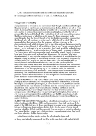 1. The sentiment of a man towards the truth is an index to his character.
2. The doing of truth in every man is of God. (G. McMichael, B. A.)
The ground of infidelity
Many men seem to proceed on the supposition that, though placed under the Gospel,
they may accept or reject it, just as their inclinations dictate. But it is not left to every
man’s choice in a Christian land whether or not he will be subject to the Gospel. It is
not a matter of option with a man who resides in a kingdom, whether he will be
governed by the laws of the land. If he violate them it will avail him nothing to plead
that he never intended to take them as his guide. No doubt a man may make
something else than the Gospel the rule of his life: but the solemn fact remains that
the Gospel, after all, continues to be the rule by which he will be tried. When he
appears before the Judgment Seat the processes will have reference to the
dispensation beneath which it pleased God to place him, and not that under which he
has chosen to place himself. It will avail him as little to say, “I acted up to the light of
nature; I never professed to be led by any other light”, as it would for an Englishman
to plead in the courts, “I acted up to the laws of Japan, which I professed to follow.”
The Gospel, then, will be the system by which we shall be judged, though it may not
have been that under which we have lived. Here comes the question, Why is the
Gospel rejected? If men are to be condemned for its rejection, it must follow that the
rejection cannot be pleaded as unavoidable. Is there a man necessarily blameworthy
for being an infidel? May he not have sat down with a calm and decided wish to
investigate truth and to believe Christianity, and yet arise confirmed in his
scepticism? The answer is this: that we dare not take the blame off men and throw it
upon God. This may sound illiberal and uncharitable, but we cannot admit that God
is the author of sin through placing any of His creatures under the invincible
necessity of continuing in sin. In the text Christ charges men’s unbelief in their
immorality. The Scriptures conclude that where actions are evil faith cannot be
genuine. The text states the converse of this, that practice influences faith. Men
prefer darkness; therefore they hate light.
I. THIS WAS SO WITH THE JEWS. When Christ came, Judaea was over-run with
profligacy. Christ rebuked it, and was consequently hated and crucified. Wherever
the religion of our Lord is promulgated, it allows no truce to sin, but Christ came to
save men from sin. Had He come to condemn men His contemporaries would have
shrunk from Him equally. Their sensuality and pride had led them to expect a
triumphing Messiah, who would give full scope for their licentiousness and
arrogance; and when He preached His pure and spiritual kingdom, their habits of
evil rose up in protest against Him and it. It was not that He was not armed with
credentials; the exhibition of His greatest credential, the resurrection of Lazarus,
sealed His doom.
II. IT IS THE SAME NOW. What produces infidelity is not weakness of evidence; it
is the wish to prove the Bible a fable, and this goes more than half-way towards the
result. If the Bible be true, evil deeds must be reproved, and hence some men have an
interest in disproving its pretentions. In this desire lies the secret of open, also of
practical infidelity. Selfish, lustful men would view conversion as a positive calamity.
They know that they cannot have religion without renouncing much that they loved,
and doing what they dislike. In conclusion
1. God has erected no barrier against the salvation of a single soul.
2. If any man is finally condemned, it will be by his own choice. (H. Melvell, B. D.)
315
 