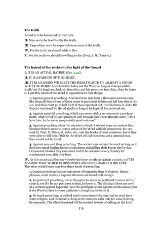 The truth
I. God is to be honoured by the truth.
II. Men are to be benifited by the truth.
III. Opposition must be expected on account of the truth.
IV. For the truth we should wish to five.
V. For the truth we should be willing to die. (Prof. J. H. Godwin.)
The hatred of the wicked to the light of the Gospel
I. IT IS AN ACTUAL HATRED (Pro_1:22).
II. IT IS A PASSION OF THE HEART.
III. IT IS A PASSION WHEREBY THE HEART RISETH UP AGAINST A UNION
WITH THE WORD. A wicked man hates not the Word so long as it keeps within
itself; but if it begin to pluck sin from him and his pleasures from him, then he hates
it. I put this union of the Word in opposition to four things.
1. Against general preaching. A wicked man may hear a thousand sermons and
like them all, but let one of them come in particular to him and tell him this is thy
sin, and thou must go to hell for it if thou repentest not, then he hates it. John the
Baptist was heard by Herod gladly so long as he kept off his personal sin.
2. Against merciful preaching, which can never stick a sermon on to a profane
heart. Ahab loved his 400 prophets well enough, but when Micaiah came, “Oh, I
hate him, for he never prophesieth good unto me!”
3. Against preaching when the minister is dead. A wicked man can endure that,
because there is none to urge a union of the Word with his conscience. He can
read St. Paul, St. Peter, St. John, etc., and the books of dead ministers, but if they
were alive to tell him if this be the Word of God then thou art a damned man,
they would not be loved.
4. Against now and then preaching. The wicked can endure the word so long as it
doth not stand digging in their conscience and galling their hearts day by day.
Occasional rebukes they can stand, but to be convicted every Sunday for
condemned men, this they hate.
IV. As it is an actual affection whereby the heart riseth up against a union, so IT IS
AGAINST THAT WHICH IS DISSONANT AND REPUGNANT TO HIS LUST.
Therefore wicked men may love three kinds of preaching.
1. Quaint preaching that savours more of humanity than of divinity. Dainty
phrases, acute stories, eloquent allusions are heard well enough.
2. Impertinent preaching, when, though it be never so pertinent to some in the
church, yet if it be not pertinent to him, he loves it. The drunkard does not cavil
at a sermon against hypocrisy, nor the profligate at one against covetousness; but
if the Word strikes his own particular corruption, he hates it.
3. So much preaching. A wicked man’s conscience tells him that he must have
some religion, and therefore so long as the minister calls only for some hearing,
he responds. The vilest drunkard will be content to hear of calling on the Lord
316
 