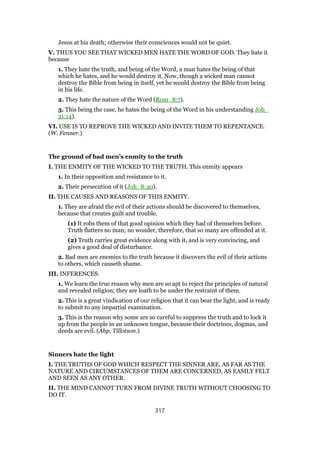 Jesus at his death; otherwise their consciences would not be quiet.
V. THUS YOU SEE THAT WICKED MEN HATE THE WORD OF GOD. They hate it
because
1. They hate the truth, and being of the Word, a man hates the being of that
which he hates, and he would destroy it. Now, though a wicked man cannot
destroy the Bible from being in itself, yet he would destroy the Bible from being
in his life.
2. They hate the nature of the Word (Rom_8:7).
3. This being the case, he hates the being of the Word in his understanding Job_
21:14).
VI. USE IS TO REPROVE THE WICKED AND INVITE THEM TO REPENTANCE.
(W. Fenner.)
The ground of bad men’s enmity to the truth
I. THE ENMITY OF THE WICKED TO THE TRUTH. This enmity appears
1. In their opposition and resistance to it.
2. Their persecution of it (Joh_8:40).
II. THE CAUSES AND REASONS OF THIS ENMITY.
1. They are afraid the evil of their actions should be discovered to themselves,
because that creates guilt and trouble.
(1) It robs them of that good opinion which they had of themselves before.
Truth flatters no man; no wonder, therefore, that so many are offended at it.
(2) Truth carries great evidence along with it, and is very convincing, and
gives a good deal of disturbance.
2. Bad men are enemies to the truth because it discovers the evil of their actions
to others, which causeth shame.
III. INFERENCES.
1. We learn the true reason why men are so apt to reject the principles of natural
and revealed religion; they are loath to be under the restraint of them.
2. This is a great vindication of our religion that it can bear the light, and is ready
to submit to any impartial examination.
3. This is the reason why some are so careful to suppress the truth and to lock it
up from the people in an unknown tongue, because their doctrines, dogmas, and
deeds are evil. (Abp. Tillotson.)
Sinners hate the light
I. THE TRUTHS OF GOD WHICH RESPECT THE SINNER ARE, AS FAR AS THE
NATURE AND CIRCUMSTANCES OF THEM ARE CONCERNED, AS EASILY FELT
AND SEEN AS ANY OTHER.
II. THE MIND CANNOT TURN FROM DIVINE TRUTH WITHOUT CHOOSING TO
DO IT.
317
 