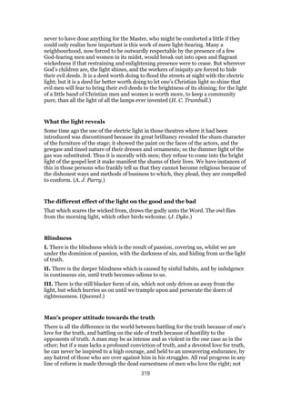 never to have done anything for the Master, who might be comforted a little if they
could only realize how important is this work of mere light-bearing. Many a
neighbourhood, now forced to be outwardly respectable by the presence of a few
God-fearing men and women in its midst, would break out into open and flagrant
wickedness if that restraining and enlightening presence were to cease. But wherever
God’s children are, the light shines, and the workers of iniquity are forced to hide
their evil deeds. It is a deed worth doing to flood the streets at night with the electric
light; but it is a deed far better worth doing to let one’s Christian light so shine that
evil men will fear to bring their evil deeds to the brightness of its shining; for the light
of a little band of Christian men and women is worth more, to keep a community
pure, than all the light of all the lamps ever invented (H. C. Trumbull.)
What the light reveals
Some time ago the use of the electric light in those theatres where it had been
introduced was discontinued because its great brilliancy revealed the sham character
of the furniture of the stage; it showed the paint on the faces of the actors, and the
gewgaw and tinsel nature of their dresses and ornaments; so the dimmer light of the
gas was substituted. Thus it is morally with men; they refuse to come into the bright
light of the gospel lest it make manifest the shams of their lives. We have instances of
this in those persons who frankly tell us that they cannot become religious because of
the dishonest ways and methods of business to which, they plead, they are compelled
to conform. (A. J. Parry.)
The different effect of the light on the good and the bad
That which scares the wicked from, draws the godly unto the Word. The owl flies
from the morning light, which other birds welcome. (J. Dyke.)
Blindness
I. There is the blindness which is the result of passion, covering us, whilst we are
under the dominion of passion, with the darkness of sin, and hiding from us the light
of truth.
II. There is the deeper blindness which is caused by sinful habits, and by indulgence
in continuous sin, until truth becomes odious to us.
III. There is the still blacker form of sin, which not only drives us away from the
light, but which hurries us on until we trample upon and persecute the doers of
righteousness. (Quesnel.)
Man’s proper attitude towards the truth
There is all the difference in the world between battling for the truth because of one’s
love for the truth, and battling on the side of truth because of hostility to the
opponents of truth. A man may be as intense and as violent in the one case as in the
other; but if a man lacks a profound conviction of truth, and a devoted love for truth,
he can never be inspired to a high courage, and held to an unwavering endurance, by
any hatred of those who are over against him in his struggles. All real progress in any
line of reform is made through the dead earnestness of men who love the right; not
319
 
