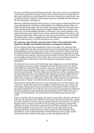 We want something a great deal deeper than that. The secret of Jesus is not disclosed
until we have passed into the inner shrine, where we learn that He is the Sacrifice for
the world, and the Source and Fountain of a new life. I beseech you, take Christ’s way
of dealing with this certificate of His character given by the Rabbi who did not know
his own necessities, and ponder it.
Mark the underlying principle which is here-viz. if you want to understand Christ you
must understand sin; and whoever thinks lightly of it will think meanly of Him. An
underestimate of the reality, the universality, the gravity of the fact of sin lands men
in the superficial and wholly impotent conception, ‘Rabbi! Thou art a Teacher sent
from God.’ A true knowledge of myself as a sinful man, of my need of pardon, of my
need of cleansing, of my need of a new nature, which must be given from above, and
cannot be evolved from within, leads me, and I pray it may lead you, to cast yourself
down before Him, with no complaisant words of intellectual recognition upon your
lips, but with the old cry, ‘Lord! be merciful to me a sinner.’
III. And now, dear friends, one last word. Notice when and where this
imperfect disciple was transformed into a courageous confessor.
We do not know what came immediately of this conversation. We only know that
some considerable time after, Nicodemus had not screwed himself up to the point of
acknowledging out and out, like a brave man, that he was Christ’s follower; but that
he timidly ventured in the Sanhedrim to slip in a remonstrance ingeniously devised
to conceal his own opinions, and yet to do some benefit to Christ, when he said, ‘Does
our law judge any man before it hear him?’ And, of course, the timid remonstrance
was swept aside, as it deserved to be, by the ferocious antagonism of his co-
Sanhedrists.
But when the Cross came, and it had become more dangerous to avow discipleship,
he plucked up courage, or rather courage flowed into him from that Cross, and he
went boldly and ‘craved the body of Jesus,’ and got it, and buried it. No doubt when
he looked at Jesus hanging on the Cross, he remembered that night in Jerusalem
when the Lord had said, ‘The Son of Man must be lifted up,’ and he remembered how
He had spoken about the serpent lifted in the wilderness, and a great light blazed in
upon him, which for ever ended all hesitation and timidity for him. And so he was
ready to be a martyr, or anything else, for the sake of Him whom he now found to be
far more than a ‘Teacher,’ even the Sacrifice by whose stripes he was healed.
Dear brethren, I bring that Cross to you now, and pray you to see there Christ’s real
work for us, and for the world. He has taught us, but He has done more. He has not
only spoken, He has died. He has not only shown us the path on which to walk, He
has made it possible for us to walk in it. He is not merely one amongst the noble band
that have guided and inspired and instructed humanity, but He stands alone-not a
Teacher, but the Redeemer, ‘the Lamb of God, which taketh away the sins of the
world.’
If He is a Teacher, take His teachings, and what are they? These, that He is the Son of
God; that ‘He came from God’; that He ‘went to God’; that He ‘gives His life a ransom
for many’; that He is to be the Judge of mankind; that if we trust in Him, our sins are
forgiven and our nature is renewed. Do not go picking and choosing amongst His
teachings, for these which I have named are as surely His as ‘Whatsoever ye would
that men should do to you, do ye even so to them,’ or any other of the moral
teachings which the world professes to admire. Take the whole teachings of the
whole Christ, and you will confess Him to be the Redeemer of your souls, and the
Life-giver by whom, and by whom alone, we enter the Kingdom of God.
32
 