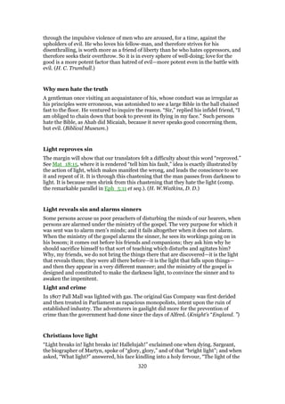 through the impulsive violence of men who are aroused, for a time, against the
upholders of evil. He who loves his fellow-man, and therefore strives for his
disenthralling, is worth more as a friend of liberty than he who hates oppressors, and
therefore seeks their overthrow. So it is in every sphere of well-doing; love for the
good is a more potent factor than hatred of evil—more potent even in the battle with
evil. (H. C. Trumbull.)
Why men hate the truth
A gentleman once visiting an acquaintance of his, whose conduct was as irregular as
his principles were erroneous, was astonished to see a large Bible in the hall chained
fast to the floor. He ventured to inquire the reason. “Sir,” replied his infidel friend, “I
am obliged to chain down that book to prevent its flying in my face.” Such persons
hate the Bible, as Ahab did Micaiah, because it never speaks good concerning them,
but evil. (Biblical Museum.)
Light reproves sin
The margin will show that our translators felt a difficulty about this word “reproved.”
See Mat_18:15, where it is rendered “tell him his fault,” idea is exactly illustrated by
the action of light, which makes manifest the wrong, and leads the conscience to see
it and repent of it. It is through this chastening that the man passes from darkness to
light. It is because men shrink from this chastening that they hate the light (comp.
the remarkable parallel in Eph_5:11 et seq.). (H. W.Watkins, D. D.)
Light reveals sin and alarms sinners
Some persons accuse us poor preachers of disturbing the minds of our hearers, when
persons are alarmed under the ministry of the gospel. The very purpose for which it
was sent was to alarm men’s minds; and it fails altogether when it does not alarm.
When the ministry of the gospel alarms the sinner, he sees its workings going on in
his bosom; it comes out before his friends and companions; they ask him why he
should sacrifice himself to that sort of teaching which disturbs and agitates him?
Why, my friends, we do not bring the things there that are discovered—it is the light
that reveals them; they were all there before—it is the light that falls upon things—
and then they appear in a very different manner; and the ministry of the gospel is
designed and constituted to make the darkness light, to convince the sinner and to
awaken the impenitent.
Light and crime
In 1807 Pall Mall was lighted with gas. The original Gas Company was first derided
and then treated in Parliament as rapacious monopolists, intent upon the ruin of
established industry. The adventurers in gaslight did more for the prevention of
crime than the government had done since the days of Alfred. (Knight’s “England. ”)
Christians love light
“Light breaks in! light breaks in! Hallelujah!” exclaimed one when dying. Sargeant,
the biographer of Martyn, spoke of “glory, glory,” and of that “bright light”; and when
asked, “What light?” answered, his face kindling into a holy fervour, “The light of the
320
 