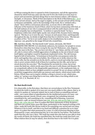 at Whose coming the door is opened in Holy Communion, and all the approaches
cleared by which God may enter into the soul To live the truth is to trust more to
prayer and sacraments and holy things than to mere human culture, self-reliance,
strength, or cleverness. Think of that description in the Book of Revelation Rev_10:1)
of the servant of God. And as the angel is mighty, so the servant of God will be strong
in firmness and fidelity, and in the knowledge of the truth. He is “clothed with a
cloud;” there will be a seriousness about him, as of one who is still under the
influence of the luminous cloud of Sinai, where he has been communing with God, or
the half-sadness of one who is compassed about with the earth-drawn sorrow with
which sympathy has enveloped him. “A rainbow is upon his head;” he has a
brightness within him which lights up the rain-cloud of life, because God is shining
upon it. “His face is as it were the sun,” because at each prayer-time, and frequently
throughout the day, he drinks in light from that Sun to which he turns. “His feet are
as pillars of fire,” for he is not easily shaken in his steadfastness; he is active,
vigorous—yes, graceful as the image Of God who created him.
III. And then, thirdly, “He that doeth truth” means, obviously, HE THAT
SPEAKETH THE TRUTH. Is it absolutely unknown, for instance, for people to screen
themselves when they have done wrong by the easy lie? Dishonour, ruin, disgrace,
stare the man in the face. “Say you have not done it,” says Satan; and the evil is put
off, only to return with a tenfold aggravation of malignity as the net of deceit winds
itself tighter and tighter round its hopelessly implicated victim. The old German
legend is full of instruction. “A huntsman to forward his own purposes seeks the
devil, and together they cast seven bullets. Six of these are to strike wherever the
caster wills, but the seventh is to be the devil’s, and is to recoil and strike the caster,
who is never certain which of all of them he is putting into his rifle, and at last is
struck down by his own shot.” The fraudulent lie succeeds for a time, but at last
comes the fatal one, which recoils upon him who uses it with shame and disaster. Do
we scrupulously adhere to the disagreeable appointment, or the unpleasant duty, or
the invitation which we have pledged ourselves to accept? Or are we always careful to
avoid that exaggeration which piles up rumours and reports, which mixes truth with
fiction, Which stays not to inquire whether a thing is correct or not, which aims,
rather, at “saying a new thing that is nut true, rather than a true thing which is not
new”? (W. C. E. Newbolt, M. A.)
He that doeth truth
It is observable, in the first place, that there are several places in the New Testament
in which the truth is spoken of in ways not very much unlike to this; places, that is, in
which it is spoken of, variously indeed, but in each of them as something real and
solid,—not a mere object of apprehension by the intellectual powers of a man—not
something external, merely viewed, seen, recognized, but something internal,
something to be, and something to do—something full of blessing, a precious
possession, a gift, an inward treasure (see Joh_8:31-36; Joh 14:5-6; Joh 17:17; Joh
18:37; 1Jn_3:19; 1Jn 5:6). Now it is plain that these statements of Holy Scripture—
and there are a great many more like them, particularly in the inspired writings of St.
John—make the truth (the Divine truth) to be something very sacred and very deep.
Whatever it be in itself—and this is too hard and difficult a question for us to enter
upon—it is plain that when possessed by a man, it is full of precious blessing to him.
Possessed by a man, and possessing him, he is not what he was before. The truth has
made him free who was a slave. The truth has made him who had no ears able to hear
the words of Christ; the truth has sanctified him; the truth has made him God’s son.
What relation then (it may be asked), does doctrine bear to the truth? for it is plain
322
 