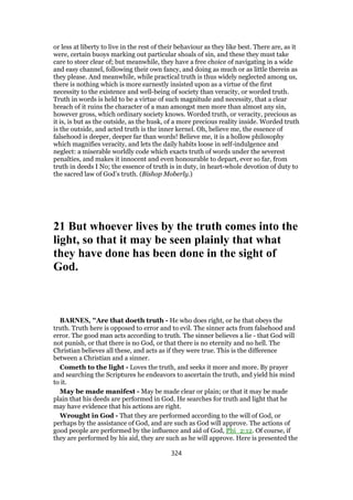 or less at liberty to live in the rest of their behaviour as they like best. There are, as it
were, certain buoys marking out particular shoals of sin, and these they must take
care to steer clear of; but meanwhile, they have a free choice of navigating in a wide
and easy channel, following their own fancy, and doing as much or as little therein as
they please. And meanwhile, while practical truth is thus widely neglected among us,
there is nothing which is more earnestly insisted upon as a virtue of the first
necessity to the existence and well-being of society than veracity, or worded truth.
Truth in words is held to be a virtue of such magnitude and necessity, that a clear
breach of it ruins the character of a man amongst men more than almost any sin,
however gross, which ordinary society knows. Worded truth, or veracity, precious as
it is, is but as the outside, as the husk, of a more precious reality inside. Worded truth
is the outside, and acted truth is the inner kernel. Oh, believe me, the essence of
falsehood is deeper, deeper far than words! Believe me, it is a hollow philosophy
which magnifies veracity, and lets the daily habits loose in self-indulgence and
neglect: a miserable worldly code which exacts truth of words under the severest
penalties, and makes it innocent and even honourable to depart, ever so far, from
truth in deeds I No; the essence of truth is in duty, in heart-whole devotion of duty to
the sacred law of God’s truth. (Bishop Moberly.)
21 But whoever lives by the truth comes into the
light, so that it may be seen plainly that what
they have done has been done in the sight of
God.
BARNES, "Are that doeth truth - He who does right, or he that obeys the
truth. Truth here is opposed to error and to evil. The sinner acts from falsehood and
error. The good man acts according to truth. The sinner believes a lie - that God will
not punish, or that there is no God, or that there is no eternity and no hell. The
Christian believes all these, and acts as if they were true. This is the difference
between a Christian and a sinner.
Cometh to the light - Loves the truth, and seeks it more and more. By prayer
and searching the Scriptures he endeavors to ascertain the truth, and yield his mind
to it.
May be made manifest - May be made clear or plain; or that it may be made
plain that his deeds are performed in God. He searches for truth and light that he
may have evidence that his actions are right.
Wrought in God - That they are performed according to the will of God, or
perhaps by the assistance of God, and are such as God will approve. The actions of
good people are performed by the influence and aid of God, Phi_2:12. Of course, if
they are performed by his aid, they are such as he will approve. Here is presented the
324
 