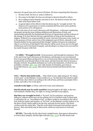 character of a good man and a sincere Christian. We learn respecting that character:
1. He does truth. He loves it, seeks it, follows it.
2. He comes to the light. He does not attempt to deceive himself or others.
3. He is willing to know himself, and aims to do it. He desires to know the true
state of his heart before God.
4. A special object of his efforts is that his deeds may be “wrought in God.” He
desires to be a good man; to receive continual aid from God, and to perform
such actions as he will approve.
This is the close of our Lord’s discourse with Nicodemus - a discourse condensing
the gospel, giving the most striking exhibition and illustration of truth, and
representing especially the fundamental doctrine of regeneration and the evidence of
the change. It is clear that the Saviour regarded this as lying at the foundation of
religion. Without it we cannot possibly be saved. And now it becomes every reader, as
in the presence of God, and in view of the judgment-seat of Christ, solemnly to ask
himself whether he has experienced this change? whether he knows by experience
what it is to be born of that Spirit? If he does he will be saved. If not, he is in the gall
of bitterness and in the bond of iniquity, and should give no sleep to his eyes until he
has made his peace with God.
CLARKE, "Wrought in God - In his presence, and through his assistance. This
is the end of our Lord’s discourse to Nicodemus; and though we are not informed
here of any good effects produced by it, yet we learn from other scriptures that it had
produced the most blessed effects in his mind, and that from this time he became a
disciple of Christ. He publicly defended our Lord in the Sanhedrin, of which he was
probably a member, Joh_7:50, and, with Joseph of Arimathea, gave him an
honorable funeral, Joh_19:39, when all his bosom friends had deserted him. See
Dodd.
GILL, "But he that doth truth,.... That which is true, right and good: "he whose
work is just", as the Ethiopic version renders it; or, "he that does that which is right",
so the Persic; that which is according to the will of God, and from a principle of love
to him, and with a view to his glory:
cometh to the light; to Christ, and to his word, and ordinances:
that his deeds may be made manifest; being brought to the light, to the test,
and standard, whether they, are right, or wrong; and that it may appear,
that they are wrought in God; or "by God"; by his assistance, and gracious
influence, without which men can do nothing; for it is God that works in them both
to will and to do: or, "according to God", as others render it; according to the will of
God, both for matter and manner: or "for God", as the Ethiopic version renders it; for
the glory of God, which ought to be the aim, and end of every action. The Persic
version reads the whole thus, "that the work which is between God and him may be
known"; that such deeds may be discovered, which are only known to God and
himself.
HENRY, "Secondly, On the other hand, upright hearts, that approve themselves
to God in their integrity, bid this light welcome (Joh_3:21): He that doeth truth
325
 