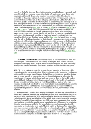 cometh to the light. It seems, then, that though the gospel had many enemies it had
some friends. It is a common observation that truth seeks no corners. Those who
mean and act honestly dread not a scrutiny, but desire it rather. Now this is
applicable to the gospel light; as it convinces and terrifies evil-doers, so it confirms
and comforts those that walk in their integrity. Observe here, 1. The character of a
good man. (1.) He is one that doeth truth; that is, he acts truly and sincerely in all he
does. Though sometimes he comes short of doing good, the good he would do, yet he
doeth truth, he aims honestly; he has his infirmities, but holds fast his integrity; as
Gaius, that did faithfully (3Jo_1:5), as Paul (2Co_1:12), as Nathanael (Joh_1:47), as
Asa, 1Ki_15:14. (2.) He is one that cometh to the light. He is ready to receive and
entertain divine revelation as far as it appears to him to be so, what uneasiness
soever it may create him. He that doeth truth is willing to know the truth by himself,
and to have his deeds made manifest. A good man is much employed in trying
himself, and is desirous that God would try him, Psa_26:2. He is solicitous to know
what the will of God is, and resolves to do it, though ever so contrary to his own will
and interest. 2. Here is the character of a good work: it is wrought in God, in union
with him by a covenanting faith, and in communion with him by devout affections.
Our works are then good, and will bear the test, when the will of God is the rule of
them and the glory of God the end of them; when they are done in his strength, and
for his sake, to him, and not to men; and if, by the light of the gospel, it be manifest
to us that our works are thus wrought, then shall we have rejoicing, Gal_6:4; 2Co_
1:12.
JAMIESON, "doeth truth — whose only object in life is to be and do what will
bear the light. Therefore he loves and “comes to the light,” that all he is and does,
being thus thoroughly tested, may be seen to have nothing in it but what is divinely
wrought and divinely approved. This is the “Israelite, indeed, in whom is no guile.”
SBC, "I. Let us endeavour to arrive at some distinct meaning of that remarkable
expression—doing truth. (1) The first thing in it is to be really in earnest. Until a man
is thoroughly in earnest about his soul God will have nothing to do with him. But as
soon as a man is really in earnest, the work is almost half done; at all events, the
result is safe. (2) A man who is doing truth has begun to draw to Christ. He makes
much of Christ. He begins to feel the power and beauty of Christ. He is learning to
depend upon Christ; to find Christ in everything. (3) To do truth is to be very
practical in religion. It is not only to hold Christ; but to carry out Christ into daily life.
It is true that actions are the results of feelings; but every one who would have
lightened feelings must do actions. Whoever will do His will, he shall know of the
doctrine.
II. Of this character God says he is coming to the light. For there are assimilations in
moral truth, as there are in nature, and wherever there is an assimilation, there is an
attraction. This man has some light, and therefore he is under the influence of light!
Light draws him. There is a principle in him which must be always running up to the
Fountain from which this principle sprang. This man who comes to the light is daily
growing in the beautiful grace of transparency of character. The nearer he gets to the
light, the more transparent he is. His whole being can now bear examination. He
loves truth; he courts truth; he is truth. There is reality in that man. You may weigh
his words; you may scrutinise his actions: for he is learning to walk as a child of light.
Up and up towards the very Fountain of light he is daily travelling. He is not light,
but he is coming to the light. In greater nearness to Jesus every day; in more constant
communion with Him; with more of His presence; in more of His image; he is
326
 