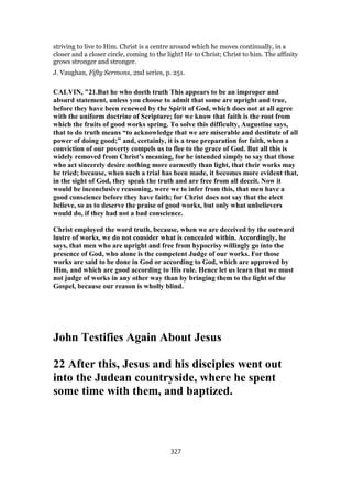 striving to live to Him. Christ is a centre around which he moves continually, in a
closer and a closer circle, coming to the light! He to Christ; Christ to him. The affinity
grows stronger and stronger.
J. Vaughan, Fifty Sermons, 2nd series, p. 251.
CALVIN, "21.But he who doeth truth This appears to be an improper and
absurd statement, unless you choose to admit that some are upright and true,
before they have been renewed by the Spirit of God, which does not at all agree
with the uniform doctrine of Scripture; for we know that faith is the root from
which the fruits of good works spring. To solve this difficulty, Augustine says,
that to do truth means “to acknowledge that we are miserable and destitute of all
power of doing good;” and, certainly, it is a true preparation for faith, when a
conviction of our poverty compels us to flee to the grace of God. But all this is
widely removed from Christ’s meaning, for he intended simply to say that those
who act sincerely desire nothing more earnestly than light, that their works may
be tried; because, when such a trial has been made, it becomes more evident that,
in the sight of God, they speak the truth and are free from all deceit. Now it
would be inconclusive reasoning, were we to infer from this, that men have a
good conscience before they have faith; for Christ does not say that the elect
believe, so as to deserve the praise of good works, but only what unbelievers
would do, if they had not a bad conscience.
Christ employed the word truth, because, when we are deceived by the outward
lustre of works, we do not consider what is concealed within. Accordingly, he
says, that men who are upright and free from hypocrisy willingly go into the
presence of God, who alone is the competent Judge of our works. For those
works are said to be done in God or according to God, which are approved by
Him, and which are good according to His rule. Hence let us learn that we must
not judge of works in any other way than by bringing them to the light of the
Gospel, because our reason is wholly blind.
John Testifies Again About Jesus
22 After this, Jesus and his disciples went out
into the Judean countryside, where he spent
some time with them, and baptized.
327
 
