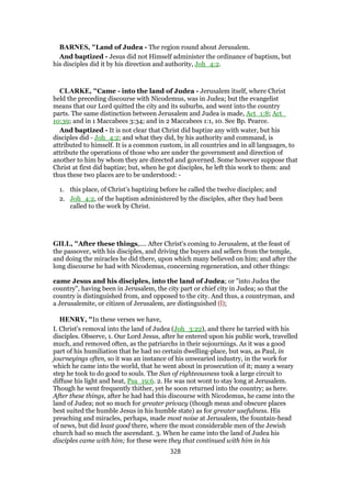 BARNES, "Land of Judea - The region round about Jerusalem.
And baptized - Jesus did not Himself administer the ordinance of baptism, but
his disciples did it by his direction and authority, Joh_4:2.
CLARKE, "Came - into the land of Judea - Jerusalem itself, where Christ
held the preceding discourse with Nicodemus, was in Judea; but the evangelist
means that our Lord quitted the city and its suburbs, and went into the country
parts. The same distinction between Jerusalem and Judea is made, Act_1:8; Act_
10:39; and in 1 Maccabees 3:34; and in 2 Maccabees 1:1, 10. See Bp. Pearce.
And baptized - It is not clear that Christ did baptize any with water, but his
disciples did - Joh_4:2; and what they did, by his authority and command, is
attributed to himself. It is a common custom, in all countries and in all languages, to
attribute the operations of those who are under the government and direction of
another to him by whom they are directed and governed. Some however suppose that
Christ at first did baptize; but, when he got disciples, he left this work to them: and
thus these two places are to be understood: -
1. this place, of Christ’s baptizing before he called the twelve disciples; and
2. Joh_4:2, of the baptism administered by the disciples, after they had been
called to the work by Christ.
GILL, "After these things,.... After Christ's coming to Jerusalem, at the feast of
the passover, with his disciples, and driving the buyers and sellers from the temple,
and doing the miracles he did there, upon which many believed on him; and after the
long discourse he had with Nicodemus, concerning regeneration, and other things:
came Jesus and his disciples, into the land of Judea; or "into Judea the
country", having been in Jerusalem, the city part or chief city in Judea; so that the
country is distinguished from, and opposed to the city. And thus, a countryman, and
a Jerusalemite, or citizen of Jerusalem, are distinguished (l);
HENRY, "In these verses we have,
I. Christ's removal into the land of Judea (Joh_3:22), and there he tarried with his
disciples. Observe, 1. Our Lord Jesus, after he entered upon his public work, travelled
much, and removed often, as the patriarchs in their sojournings. As it was a good
part of his humiliation that he had no certain dwelling-place, but was, as Paul, in
journeyings often, so it was an instance of his unwearied industry, in the work for
which he came into the world, that he went about in prosecution of it; many a weary
step he took to do good to souls. The Sun of righteousness took a large circuit to
diffuse his light and heat, Psa_19:6. 2. He was not wont to stay long at Jerusalem.
Though he went frequently thither, yet he soon returned into the country; as here.
After these things, after he had had this discourse with Nicodemus, he came into the
land of Judea; not so much for greater privacy (though mean and obscure places
best suited the humble Jesus in his humble state) as for greater usefulness. His
preaching and miracles, perhaps, made most noise at Jerusalem, the fountain-head
of news, but did least good there, where the most considerable men of the Jewish
church had so much the ascendant. 3. When he came into the land of Judea his
disciples came with him; for these were they that continued with him in his
328
 