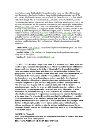 temptations. Many that flocked to him at Jerusalem could not follow his motions
into the country, they had no business there; but his disciples attended him. If the
ark remove, it is better to remove and go after it (as those did, Jos_3:3) than sit still
without it, though it be in Jerusalem itself. 4. There he tarried with them, dietribe -
He conversed with them, discoursed with them. He did not retire into the country for
his ease and pleasure, but for more free conversation with his disciples and followers.
See Son_7:11, Son_7:12. Note, Those that are ready to go with Christ shall find him
as ready to stay with them. It is supposed that he now staid five or six months in this
country. 5. There he baptized; he admitted disciples, such as believed in him, and
had more honesty and courage than those had at Jerusalem, Joh_2:24. John began
to baptize in the land of Judea (Mat_3:1), therefore Christ began there, for John had
said, There comes one after me. He himself baptized not, with his own hand, but his
disciples by his orders and directions, as appears, Joh_4:2. But his disciples'
baptizing was his baptizing. Holy ordinances are Christ's, though administered by
weak men.
JAMIESON, "Joh_3:22-36. Jesus in the neighborhood of the Baptist - His noble
testimony to his Master.
land of Judea — the rural parts of that province, the foregoing conversation
being held in the capital.
baptized — in the sense explained in Joh_4:2.
CALVIN, "22.After these things came Jesus. It is probable that Christ, when the
feast was past, came into that part of Judea which was in the vicinity of the town
Enon, which was situated in the tribe of Manasseh. The Evangelist says that
there were many waters there, and these were not so abundant in Judea. Now
geographers tell us, that these two towns, Enon and Salim, were not far from the
confluence of the river Jordan and the brook Jabbok; and they add that
Scythopolis was near them. From these words, we may infer that John and
Christ administered baptism by plunging the whole body beneath the water;
though we ought not to give ourselves any great uneasiness about the outward
rite, provided that it agree with the spiritual truth, and with the Lord’s
appointment and rule. So far as we are able to conjecture, the; vicinity of those
places caused various reports to be circulated, and many discussions to arise,
about the Law, about the worship of God, and about the condition of the
Church, in consequence of two persons who administered baptism having arisen
at the same time. For when the Evangelist says that Christ baptized, I refer this
to the commencement of his ministry; namely, that he then began to exercise
publicly the office which was appointed to him by the Father. And though Christ
did this by his disciples, yet he is here named as the Author of the baptism,
without mentioning his ministers, who did nothing but in his name and by his
command. On this subject, we shall have something more to say in the beginning
of the next Chapter.
COFFMAN, "Verse 22
After these things came Jesus and his disciples into the land of Judaea; and there
he tarried with them and baptized.
THE FINAL WITNESS OF JOHN THE BAPTIST
329
 
