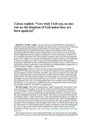 3 Jesus replied, “Very truly I tell you, no one
can see the kingdom of God unless they are
born again.[a]”
BARNES, "Verily, verily - An expression of strong affirmation, denoting the
certainty and the importance of what he was about to say. Jesus proceeds to state one
of the fundamental and indispensable doctrines of his religion. It may seem
remarkable that he should introduce this subject in this manner; but it should be
remembered that Nicodemus acknowledged that he was a teacher come from God;
that he implied by that his readiness and desire to receive instruction; and that it is
not wonderful, therefore, that Jesus should commence with one of the fundamental
truths of his religion. It is no part of Christianity to conceal anything. Jesus declared
to every man, high or low, rich or poor, the most humbling truths of the gospel.
Nothing was kept back for fear of offending men of wealth or power; and for them, as
well as the most poor and lowly, it was declared to be indispensable to experience, as
the first thing in religion, a change of heart and of life.
Except a man - This is a universal form of expression designed to include all
mankind. Of “each and every man” it is certain that unless he is born again he cannot
see the kingdom of God. It includes, therefore, men of every character and rank, and
nation, moral and immoral, rich and poor, in office and out of office, old and young,
bond and free, the slave and his master, Jew and Gentile. It is clear that our Saviour
intended to convey to Nicodemus the idea, also, that “he” must be born again. It was
not sufficient to be a Jew, or to acknowledge him to be a teacher sent by God that is,
the Messiah; it was necessary, in addition to this, to experience in his own soul that
great change called the “new birth” or regeneration.
Be born again - The word translated here “again” means also “from above,” and
is so rendered in the margin. It is evident, however, that Nicodemus understood, it
not as referring to a birth “from above,” for if he had he would not have asked the
question in Joh_3:4. It is probable that in the language which he used there was not
the same ambiguity that there is in the Greek. The ancient versions all understood it
as meaning “again,” or the “second time.” Our natural birth introduces us to light, is
the commencement of life, throws us amid the works of God, and is the beginning of
our existence; but it also introduces us to a world of sin. We early go astray. All men
transgress. The imagination of the thoughts of the heart is evil from the youth up. We
are conceived in sin and brought forth in iniquity, and there is none that doeth good,
no, not one. The carnal mind is enmity against God, and by nature we are dead in
trespasses and sins, Gen_8:21; Psa_14:2-3; Psa_51:5; Rom_1:29-32; Rom_3:10-20;
Rom_8:7.
All sin exposes men to misery here and hereafter. To escape from sin, to be happy
in the world to come, it is necessary that man should be changed in his principles, his
33
 