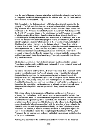 Into the land of Judaea ... is somewhat of an indefinite location of Jesus' activity
at this point; but Hendriksen suggestion the location was "not far from Jericho,
near the fords of the Jordan."[20]
This Gospel gives the Judean ministry of Christ, almost totally omitted by the
synoptics. The Spirit of God directed the apostles in the choice of the material
they included. Jesus had definitely stressed the fact that the Gospel should first
be offered to the Jews and then to the Gentiles (Luke 24:27; Acts 1:8); and "to
the Jew first" became a slogan of the missionary work of Paul, and presumably
of all the apostles. How fitting, therefore, that the Lord himself should have
carried his great message first to the Jews as revealed in this Gospel, and as we
should not have known if only the synoptics existed. Furthermore, this Judean
ministry explains a number of statements in the synoptics which, in the light of
this Gospel, are clear references to the Judean ministry. Thus, Jesus said in
Matthew that he had "often" attempted to gather the citizens of Jerusalem unto
himself (Matthew 23:37). See Matthew 26:6; Mark 14:3if, and Luke 13:34,35, all
of which are trace references to the great Judean ministry of Jesus which
occurred before John the Baptist was cast into prison, a fact John stressed, thus
making it very early in the Lord's ministry. This Judean part of it lasted from
May until December.
His disciples ... probably refers to the six already mentioned in this Gospel:
Peter, James, John, Andrew, Philip, and Nathaniel. It is not certain if more had
been added at this time or not.
He tarried with them and baptized ... It must be assumed that Jesus took up the
work of carrying forward God's work already being evident in the labors of
John the Baptist, and that the baptism administered by Jesus (through his
disciples) was God's baptism exactly like that of the great herald. It must not be
thought that Jesus, in any sense, was here working under the administration of
John the Baptist. John was a servant carrying out God's orders; and Jesus was a
Son doing the same thing; but in order not to mislead anyone, Jesus refrained
from administering God's baptism personally, doing so only through his
disciples.
This taking a hand in the preaching of baptism, on the part of Jesus, was
probably the result of our Lord's having seen the urgent need in his interview
with Nicodemus. With the blindness of the religious leaders in their rejection of
John the Baptist's preaching, it was clear that John needed all the help he could
get; therefore, Jesus encouraged his disciples to take a hand in the baptizing. The
connection of John's baptism (so-called) with the kingdom of heaven lies in the
fact of its being the only baptism submitted to by the Lord's disciples prior to
Pentecost; for all such, it was not necessary for them to be baptized again, but
only to receive the Holy Spirit, thus completing in them the new birth. After
Pentecost, the old baptism was no longer valid, but was replaced by the baptism
of the great commission.
Nothing may be made of the fact that Jesus did not baptize, but his disciples
330
 