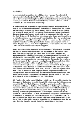 new teacher.
In answer to their complaints, it would have been very easy for John to feel
injured, neglected and unjustifiably forgotten. Sometimes a friend's sympathy
can be the worst possible thing for us. It can make us feel sorry for ourselves and
encourage us to think that we have not had a fair deal. But John had a mind
above that. He told his disciples three things.
(i) He told them that he had never expected anything else. He told them that in
point of fact he had assured them that his was not the leading place, but that he
was merely sent as the herald, the forerunner and the preparer for the greater
one to come. It would ease life a great deal if more people were prepared to play
the subordinate role. So many people look for great things to do. John was not
like that. He knew well that God had given him a subordinate task. It would save
us a lot of resentment and heartbreak if we realized that there are certain things
which are not for us, and if we accepted with all our hearts and did with all our
might the work that God has given us to do. To do a secondary task for God
makes it a great task. As Mrs. Browning had it: "All service ranks the same with
God." Any task done for God is necessarily great.
(ii) He told them that no man could receive more than God gave him. If the new
teacher was winning more followers it was not because he was stealing them
from John, but because God was giving them to him. There was a certain
American minister called Dr. Spence; once he was popular and his church was
full; but as the years passed his people drifted away. To the church across the
road came a new young minister who was attracting the crowds. One evening in
Dr. Spence's church there was a very small gathering. The doctor looked at the
little flock. "Where have all the people gone?" he asked. There was an
embarrassed silence; then one of his office-bearers said: "I think they have gone
to the church across the street to hear the new minister." Dr. Spence was silent
for a moment; then he smiled. "Well, then," he said, "I think we ought to follow
them." And he descended from his pulpit and led his people across the road.
What jealousies, what heartburnings, what resentfulness we might escape, if we
would only remember that someone else's success is given to him by God, and
were prepared to accept God's verdict and God's choice.
(iii) Finally, John used a very vivid picture which every Jew would recognize, for
it was part of the heritage of Jewish thought. He called Jesus the bridegroom and
himself the friend of the bridegroom. One of the great pictures of the Old
Testament is of Israel as the bride of God and God as the bridegroom of Israel.
The union between God and Israel was so close that it could be likened only to a
wedding. When Israel went after strange gods it was as if she were guilty of
infidelity to the marriage bond (Exodus 34:15 compare Deuteronomy 31:16;
Psalms 73:27; Isaiah 54:5). The New Testament took this picture over and spoke
of the church as the bride of Christ (2 Corinthians 11:2; Ephesians 5:22-32). It
was this picture that was in John's mind. Jesus had come from God; he was the
Son of God, Israel was his rightful bride and he was Israel's bridegroom. But one
place John did claim for himself, that of the friend of the bridegroom.
332
 