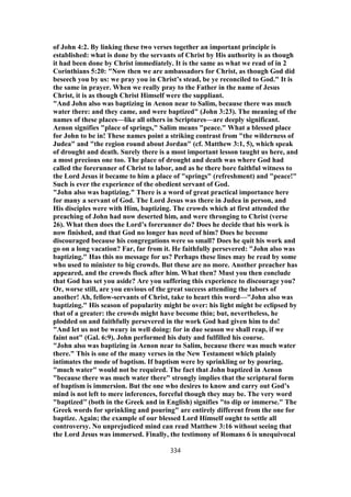 of John 4:2. By linking these two verses together an important principle is
established: what is done by the servants of Christ by His authority is as though
it had been done by Christ immediately. It is the same as what we read of in 2
Corinthians 5:20: "Now then we are ambassadors for Christ, as though God did
beseech you by us: we pray you in Christ’s stead, be ye reconciled to God." It is
the same in prayer. When we really pray to the Father in the name of Jesus
Christ, it is as though Christ Himself were the suppliant.
"And John also was baptizing in Aenon near to Salim, because there was much
water there: and they came, and were baptized" (John 3:23). The meaning of the
names of these places—like all others in Scriptures—are deeply significant.
Aenon signifies "place of springs," Salim means "peace." What a blessed place
for John to be in! These names point a striking contrast from "the wilderness of
Judea" and "the region round about Jordan" (cf. Matthew 3:1, 5), which speak
of drought and death. Surely there is a most important lesson taught us here, and
a most precious one too. The place of drought and death was where God had
called the forerunner of Christ to labor, and as he there bore faithful witness to
the Lord Jesus it became to him a place of "springs" (refreshment) and "peace!"
Such is ever the experience of the obedient servant of God.
"John also was baptizing." There is a word of great practical importance here
for many a servant of God. The Lord Jesus was there in Judea in person, and
His disciples were with Him, baptizing. The crowds which at first attended the
preaching of John had now deserted him, and were thronging to Christ (verse
26). What then does the Lord’s forerunner do? Does he decide that his work is
now finished, and that God no longer has need of him? Does he become
discouraged because his congregations were so small? Does he quit his work and
go on a long vacation? Far, far from it. He faithfully persevered: "John also was
baptizing." Has this no message for us? Perhaps these lines may be read by some
who used to minister to big crowds. But these are no more. Another preacher has
appeared, and the crowds flock after him. What then? Must you then conclude
that God has set you aside? Are you suffering this experience to discourage you?
Or, worse still, are you envious of the great success attending the labors of
another! Ah, fellow-servants of Christ, take to heart this word—"John also was
baptizing." His season of popularity might be over: his light might be eclipsed by
that of a greater: the crowds might have become thin; but, nevertheless, he
plodded on and faithfully persevered in the work God had given him to do!
"And let us not be weary in well doing: for in due season we shall reap, if we
faint not" (Gal. 6:9). John performed his duty and fulfilled his course.
"John also was baptizing in Aenon near to Salim, because there was much water
there." This is one of the many verses in the New Testament which plainly
intimates the mode of baptism. If baptism were by sprinkling or by pouring,
"much water" would not be required. The fact that John baptized in Aenon
"because there was much water there" strongly implies that the scriptural form
of baptism is immersion. But the one who desires to know and carry out God’s
mind is not left to mere inferences, forceful though they may be. The very word
"baptized’’ (both in the Greek and in English) signifies "to dip or immerse." The
Greek words for sprinkling and pouring" are entirely different from the one for
baptize. Again; the example of our blessed Lord Himself ought to settle all
controversy. No unprejudiced mind can read Matthew 3:16 without seeing that
the Lord Jesus was immersed. Finally, the testimony of Romans 6 is unequivocal
334
 