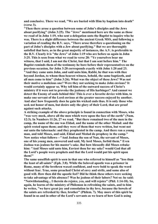 and conclusive. There we read, "We are buried with Him by baptism into death"
(verse 3).
"Then there arose a question between some of John’s disciples and the Jews
about purifying" (John 3:25). The "Jews" mentioned here are the same as those
we read of in John 1:19, who sent a delegation unto the Baptist to inquire who he
was. There is a slight difference between the ancient Greek MSS, and following a
variation of reading the R.V. says, "There arose therefore a questioning on the
part of John’s disciples with a Jew about purifying." But we are thoroughly
satisfied that here, as in the great majority of instances, the A.V. is preferable to
the R.V. Clearly it is "the Jews" of John 1:19 who are before us again in John
3:25. This is seen from what we read in verse 28: "Ye yourselves bear me
witness, that I said, I am not the Christ, but that I am sent before him." The
Baptist reminds them of the testimony he bore before their representatives on the
previous occasion, for John 3:28 corresponds exactly with John 1:20 and 23.
"And they came unto John, and said unto him, Rabbi, he that was with thee
beyond Jordan, to whom thou bearest witness, behold, the same baptizeth, and
all men come to him" (John 3:26). What was the object of these Jews? Was not
their motive a malicious one? Were they not seeking to make John envious? It
would certainly appear so. Why tell him of the outward success of Christ’s
ministry if it were not to provoke the jealousy of His harbinger? And cannot we
detect the Enemy of souls behind this! This is ever a favorite device with him, to
make one servant of the Lord envious at the greater success enjoyed by another.
And alas! how frequently does he gain his wicked ends thus. It is only those who
seek not honor of men, but desire only the glory of their Lord, that are proof
against such attacks.
A striking example of the above principle is found in connection with Moses, who
"was very meek, above all the men which were upon the face of the earth" (Num.
12:3). In Numbers 11:26, 27 we read, "But there remained two of the men in the
camp, the name of the one was Eldad, and the name of the other Medad: and the
spirit rested upon them; and they were of them that were written, but went not
out unto the tabernacle: and they prophesied in the camp. And there ran a young
man, and told Moses, and said, Eldad and Medad do prophesy in the camp."
Now notice what follows—"And Joshua the son of Nun, the servant of Moses,
one of his young men, answered and said, My lord Moses, forbid them." Even
Joshua was jealous for his mas