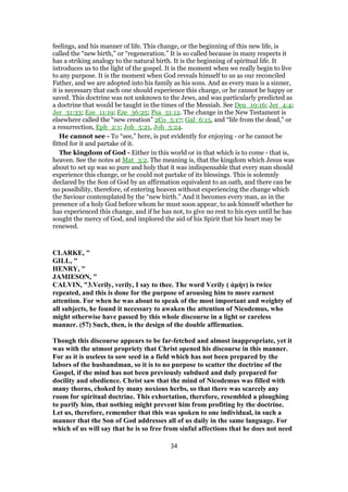 feelings, and his manner of life. This change, or the beginning of this new life, is
called the “new birth,” or “regeneration.” It is so called because in many respects it
has a striking analogy to the natural birth. It is the beginning of spiritual life. It
introduces us to the light of the gospel. It is the moment when we really begin to live
to any purpose. It is the moment when God reveals himself to us as our reconciled
Father, and we are adopted into his family as his sons. And as every man is a sinner,
it is necessary that each one should experience this change, or he cannot be happy or
saved. This doctrine was not unknown to the Jews, and was particularly predicted as
a doctrine that would be taught in the times of the Messiah. See Deu_10:16; Jer_4:4;
Jer_31:33; Eze_11:19; Eze_36:25; Psa_51:12. The change in the New Testament is
elsewhere called the “new creation” 2Co_5:17; Gal_6:15, and “life from the dead,” or
a resurrection, Eph_2:1; Joh_5:21, Joh_5:24.
He cannot see - To “see,” here, is put evidently for enjoying - or he cannot be
fitted for it and partake of it.
The kingdom of God - Either in this world or in that which is to come - that is,
heaven. See the notes at Mat_3:2. The meaning is, that the kingdom which Jesus was
about to set up was so pure and holy that it was indispensable that every man should
experience this change, or he could not partake of its blessings. This is solemnly
declared by the Son of God by an affirmation equivalent to an oath, and there can be
no possibility, therefore, of entering heaven without experiencing the change which
the Saviour contemplated by the “new birth.” And it becomes every man, as in the
presence of a holy God before whom he must soon appear, to ask himself whether he
has experienced this change, and if he has not, to give no rest to his eyes until he has
sought the mercy of God, and implored the aid of his Spirit that his heart may be
renewed.
CLARKE, "
GILL, "
HENRY, "
JAMIESON, "
CALVIN, "3.Verily, verily, I say to thee. The word Verily ( ἀμὴν) is twice
repeated, and this is done for the purpose of arousing him to more earnest
attention. For when he was about to speak of the most important and weighty of
all subjects, he found it necessary to awaken the attention of Nicodemus, who
might otherwise have passed by this whole discourse in a light or careless
manner. (57) Such, then, is the design of the double affirmation.
Though this discourse appears to be far-fetched and almost inappropriate, yet it
was with the utmost propriety that Christ opened his discourse in this manner.
For as it is useless to sow seed in a field which has not been prepared by the
labors of the husbandman, so it is to no purpose to scatter the doctrine of the
Gospel, if the mind has not been previously subdued and duly prepared for
docility and obedience. Christ saw that the mind of Nicodemus was filled with
many thorns, choked by many noxious herbs, so that there was scarcely any
room for spiritual doctrine. This exhortation, therefore, resembled a ploughing
to purify him, that nothing might prevent him from profiting by the doctrine.
Let us, therefore, remember that this was spoken to one individual, in such a
manner that the Son of God addresses all of us daily in the same language. For
which of us will say that he is so free from sinful affections that he does not need
34
 