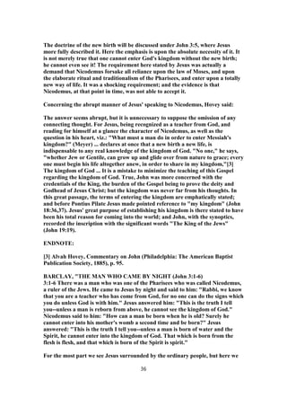 The doctrine of the new birth will be discussed under John 3:5, where Jesus
more fully described it. Here the emphasis is upon the absolute necessity of it. It
is not merely true that one cannot enter God's kingdom without the new birth;
he cannot even see it! The requirement here stated by Jesus was actually a
demand that Nicodemus forsake all reliance upon the law of Moses, and upon
the elaborate ritual and traditionalism of the Pharisees, and enter upon a totally
new way of life. It was a shocking requirement; and the evidence is that
Nicodemus, at that point in time, was not able to accept it.
Concerning the abrupt manner of Jesus' speaking to Nicodemus, Hovey said:
The answer seems abrupt, but it is unnecessary to suppose the omission of any
connecting thought. For Jesus, being recognized as a teacher from God, and
reading for himself at a glance the character of Nicodemus, as well as the
question in his heart, viz.: "What must a man do in order to enter Messiah's
kingdom?" (Meyer) ... declares at once that a new birth a new life, is
indispensable to any real knowledge of the kingdom of God. "No one," he says,
"whether Jew or Gentile, can grow up and glide over from nature to grace; every
one must begin his life altogether anew, in order to share in my kingdom,"[3]
The kingdom of God ... It is a mistake to minimize the teaching of this Gospel
regarding the kingdom of God. True, John was more concerned with the
credentials of the King, the burden of the Gospel being to prove the deity and
Godhead of Jesus Christ; but the kingdom was never far from his thoughts. In
this great passage, the terms of entering the kingdom are emphatically stated;
and before Pontius Pilate Jesus made pointed reference to "my kingdom" (John
18:36,37). Jesus' great purpose of establishing his kingdom is there stated to have
been his total reason for coming into the world; and John, with the synoptics,
recorded the inscription with the significant words "The King of the Jews"
(John 19:19).
ENDNOTE:
[3] Alvah Hovey, Commentary on John (Philadelphia: The American Baptist
Publication Society, 1885), p. 95.
BARCLAY, "THE MAN WHO CAME BY NIGHT (John 3:1-6)
3:1-6 There was a man who was one of the Pharisees who was called Nicodemus,
a ruler of the Jews. He came to Jesus by night and said to him: "Rabbi, we know
that you are a teacher who has come from God, for no one can do the signs which
you do unless God is with him." Jesus answered him: "This is the truth I tell
you--unless a man is reborn from above, he cannot see the kingdom of God."
Nicodemus said to him: "How can a man be born when he is old? Surely he
cannot enter into his mother's womb a second time and be born?" Jesus
answered: "This is the truth I tell you--unless a man is born of water and the
Spirit, he cannot enter into the kingdom of God. That which is born from the
flesh is flesh, and that which is born of the Spirit is spirit."
For the most part we see Jesus surrounded by the ordinary people, but here we
36
 