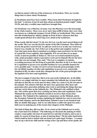 see him in contact with one of the aristocracy of Jerusalem. There are certain
things that we know about Nicodemus.
(i) Nicodemus must have been wealthy. When Jesus died Nicodemus brought for
his body "a mixture of myrrh and aloes about an hundred pound weight" (John
19:39), and only a wealthy man could have brought that.
(ii) Nicodemus was a Pharisee. In many ways the Pharisees were the best people
in the whole country. There were never more than 6,000 of them; they were what
was known as a chaburah (compare Greek #2266), or brotherhood. They entered
into this brotherhood by taking a pledge in front of three witnesses that they
would spend all their lives observing every detail of the scribal law.
What exactly did that mean? To the Jew the Law was the most sacred thing in all
the world. The Law was the first five books of the Old Testament. They believed
it to be the perfect word of God. To add one word to it or to take one word away
from it was a deadly sin. Now if the Law is the perfect and complete word of
God, that must mean that it contained everything a man need know for the living
of a good life, if not explicitly, then implicitly. If it was not there in so many
words, it must be possible to deduce it. The Law as it stood consisted of great,
wide, noble principles which a man had to work out for himself. But for the later
Jews that was not enough. They said: "The Law is complete; it contains
everything necessary for the living of a good life; therefore in the Law there must
be a regulation to govern every possible incident in every possible moment for
every possible man." So they set out to extract from the great principles of the
law an infinite number of rules and regulations to govern every conceivable
situation in life. In other words they changed the law of the great principles into
the legalism of by-laws and regulations.
The best example of what they did is to be seen in the Sabbath law. In the Bible
itself we are simply told that we must remember the Sabbath day to keep it holy
and that on that day no work must be done, either by a man or by his servants or
his animals. Not content with that, the later Jews spent hour after hour and
generation after generation defining what work is and listing the things that may
and may not be done on the Sabbath day. The Mishnah is the codified scribal
law. The scribes spent their lives working out these rules and regulations. In the
Mishnah the section on the Sabbath extends to no fewer than twenty-four
chapters. The Talmud is the explanatory commentary on the Mishnah, and in
the Jerusalem Talmud the section explaining the Sabbath law runs to sixty-four
and a half columns; and in the Babylonian Talmud it runs to one hundred and
fifty-six double folio pages. And we are told about a rabbi who spent two and a
half years in studying one of the twenty-four chapters of the Mishnah.
The kind of thing they did was this. To tie a knot on the Sabbath was to work;
but a knot had to be defined. "The following are the knots the making of which
renders a man guilty; the knot of camel drivers and that of sailors; and as one is
guilty by reason of tying them, so also of untying them." On the other hand knots
which could be tied or untied with one hand were quite legal. Further, "a woman
may tie up a slit in her shift and the strings of her cap and those of her girdle, the
37
 
