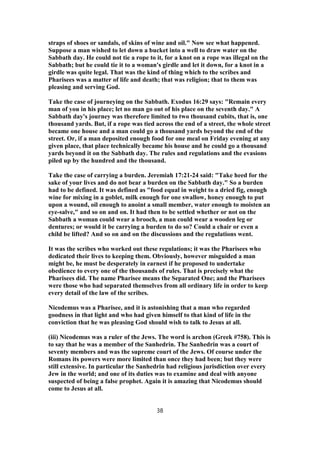 straps of shoes or sandals, of skins of wine and oil." Now see what happened.
Suppose a man wished to let down a bucket into a well to draw water on the
Sabbath day. He could not tie a rope to it, for a knot on a rope was illegal on the
Sabbath; but he could tie it to a woman's girdle and let it down, for a knot in a
girdle was quite legal. That was the kind of thing which to the scribes and
Pharisees was a matter of life and death; that was religion; that to them was
pleasing and serving God.
Take the case of journeying on the Sabbath. Exodus 16:29 says: "Remain every
man of you in his place; let no man go out of his place on the seventh day." A
Sabbath day's journey was therefore limited to two thousand cubits, that is, one
thousand yards. But, if a rope was tied across the end of a street, the whole street
became one house and a man could go a thousand yards beyond the end of the
street. Or, if a man deposited enough food for one meal on Friday evening at any
given place, that place technically became his house and he could go a thousand
yards beyond it on the Sabbath day. The rules and regulations and the evasions
piled up by the hundred and the thousand.
Take the case of carrying a burden. Jeremiah 17:21-24 said: "Take heed for the
sake of your lives and do not bear a burden on the Sabbath day." So a burden
had to be defined. It was defined as "food equal in weight to a dried fig, enough
wine for mixing in a goblet, milk enough for one swallow, honey enough to put
upon a wound, oil enough to anoint a small member, water enough to moisten an
eye-salve," and so on and on. It had then to be settled whether or not on the
Sabbath a woman could wear a brooch, a man could wear a wooden leg or
dentures; or would it be carrying a burden to do so? Could a chair or even a
child be lifted? And so on and on the discussions and the regulations went.
It was the scribes who worked out these regulations; it was the Pharisees who
dedicated their lives to keeping them. Obviously, however misguided a man
might be, he must be desperately in earnest if he proposed to undertake
obedience to every one of the thousands of rules. That is precisely what the
Pharisees did. The name Pharisee means the Separated One; and the Pharisees
were those who had separated themselves from all ordinary life in order to keep
every detail of the law of the scribes.
Nicodemus was a Pharisee, and it is astonishing that a man who regarded
goodness in that light and who had given himself to that kind of life in the
conviction that he was pleasing God should wish to talk to Jesus at all.
(iii) Nicodemus was a ruler of the Jews. The word is archon (Greek #758). This is
to say that he was a member of the Sanhedrin. The Sanhedrin was a court of
seventy members and was the supreme court of the Jews. Of course under the
Romans its powers were more limited than once they had been; but they were
still extensive. In particular the Sanhedrin had religious jurisdiction over every
Jew in the world; and one of its duties was to examine and deal with anyone
suspected of being a false prophet. Again it is amazing that Nicodemus should
come to Jesus at all.
38
 