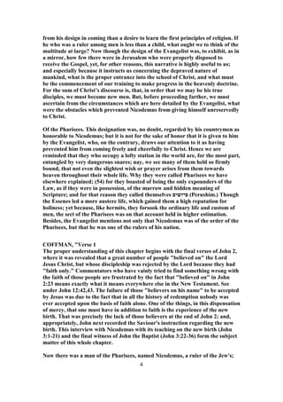 from his design in coming than a desire to learn the first principles of religion. If
he who was a ruler among men is less than a child, what ought we to think of the
multitude at large? Now though the design of the Evangelist was, to exhibit, as in
a mirror, how few there were in Jerusalem who were properly disposed to
receive the Gospel, yet, for other reasons, this narrative is highly useful to us;
and especially because it instructs us concerning the depraved nature of
mankind, what is the proper entrance into the school of Christ, and what must
be the commencement of our training to make progress in the heavenly doctrine.
For the sum of Christ’s discourse is, that, in order that we may be his true
disciples, we must become new men. But, before proceeding farther, we must
ascertain from the circumstances which are here detailed by the Evangelist, what
were the obstacles which prevented Nicodemus from giving himself unreservedly
to Christ.
Of the Pharisees. This designation was, no doubt, regarded by his countrymen as
honorable to Nicodemus; but it is not for the sake of honor that it is given to him
by the Evangelist, who, on the contrary, draws our attention to it as having
prevented him from coming freely and cheerfully to Christ. Hence we are
reminded that they who occupy a lofty station in the world are, for the most part,
entangled by very dangerous snares; nay, we see many of them held so firmly
bound, that not even the slightest wish or prayer arises from them towards
heaven throughout their whole life. Why they were called Pharisees we have
elsewhere explained; (54) for they boasted of being the only expounders of the
Law, as if they were in possession, of the marrow and hidden meaning of
Scripture; and for that reason they called themselves ‫פרושים‬ (Perushim.) Though
the Essenes led a more austere life, which gained them a high reputation for
holiness; yet because, like hermits, they forsook the ordinary life and custom of
men, the sect of the Pharisees was on that account held in higher estimation.
Besides, the Evangelist mentions not only that Nicodemus was of the order of the
Pharisees, but that he was one of the rulers of his nation.
COFFMAN, "Verse 1
The proper understanding of this chapter begins with the final verses of John 2,
where it was revealed that a great number of people "believed on" the Lord
Jesus Christ, but whose discipleship was rejected by the Lord because they had
"faith only." Commentators who have vainly tried to find something wrong with
the faith of those people are frustrated by the fact that "believed on" in John
2:23 means exactly what it means everywhere else in the New Testament. See
under John 12:42,43. The failure of those "believers on his name" to be accepted
by Jesus was due to the fact that in all the history of redemption nobody was
ever accepted upon the basis of faith alone. One of the things, in this dispensation
of mercy, that one must have in addition to faith is the experience of the new
birth. That was precisely the lack of those believers at the end of John 2; and,
appropriately, John next recorded the Saviour's instruction regarding the new
birth. This interview with Nicodemus with its teaching on the new birth (John
3:1-21) and the final witness of John the Baptist (John 3:22-36) form the subject
matter of this whole chapter.
Now there was a man of the Pharisees, named Nicodemus, a ruler of the Jew's;
4
 