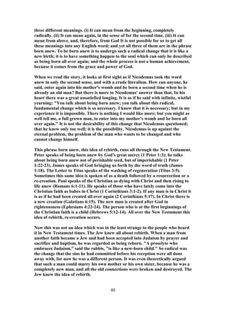 three different meanings. (i) It can mean from the beginning, completely
radically. (ii) It can mean again, in the sense of for the second time. (iii) It can
mean from above, and, therefore, from God It is not possible for us to get all
these meanings into any English word; and yet all three of them are in the phrase
born anew. To be born anew is to undergo such a radical change that it is like a
new birth; it is to have something happen to the soul which can only be described
as being born all over again; and the whole process is not a human achievement,
because it comes from the grace and power of God.
When we read the story, it looks at first sight as if Nicodemus took the word
anew in only the second sense, and with a crude literalism. How can anyone, he
said, enter again into his mother's womb and be born a second time when he is
already an old man? But there is more to Nicodemus' answer than that. In his
heart there was a great unsatisfied longing. It is as if he said with infinite, wistful
yearning: "You talk about being born anew; you talk about this radical,
fundamental change which is so necessary. I know that it is necessary; but in my
experience it is impossible. There is nothing I would like more; but you might as
well tell me, a full grown man, to enter into my mother's womb and be born all
over again." It is not the desirability of this change that Nicodemus questioned;
that he knew only too well; it is the possibility. Nicodemus is up against the
eternal problem, the problem of the man who wants to be changed and who
cannot change himself.
This phrase born anew, this idea of rebirth, runs all through the New Testament.
Peter speaks of being born anew by God's great mercy (1 Peter 1:3); he talks
about being born anew not of perishable seed, but of imperishable (1 Peter
1:22-23). James speaks of God bringing us forth by the word of truth (James
1:18). The Letter to Titus speaks of the washing of regeneration (Titus 3:5).
Sometimes this same idea is spoken of as a death followed by a resurrection or a
re-creation. Paul speaks of the Christian as dying with Christ and then rising to
life anew (Romans 6:1-11). He speaks of those who have lately come into the
Christian faith as babes in Christ (1 Corinthians 3:1-2). If any man is in Christ it
is as if he had been created all over again (2 Corinthians 5:17). In Christ there is
a new creation (Galatians 6:15). The new man is created after God in
righteousness (Ephesians 4:22-24). The person who is at the first beginnings of
the Christian faith is a child (Hebrews 5:12-14). All over the New Testament this
idea of rebirth, re-creation occurs.
Now this was not an idea which was in the least strange to the people who heard
it in New Testament times. The Jew knew all about rebirth. When a man from
another faith became a Jew and had been accepted into Judaism by prayer and
sacrifice and baptism, he was regarded as being reborn. "A proselyte who
embraces Judaism," said the rabbis, "is like a new-born child." So radical was
the change that the sins he had committed before his reception were all done
away with, for now he was a different person. It was even theoretically argued
that such a man could marry his own mother or his own sister, because he was a
completely new man, and all the old connections were broken and destroyed. The
Jew knew the idea of rebirth.
40
 
